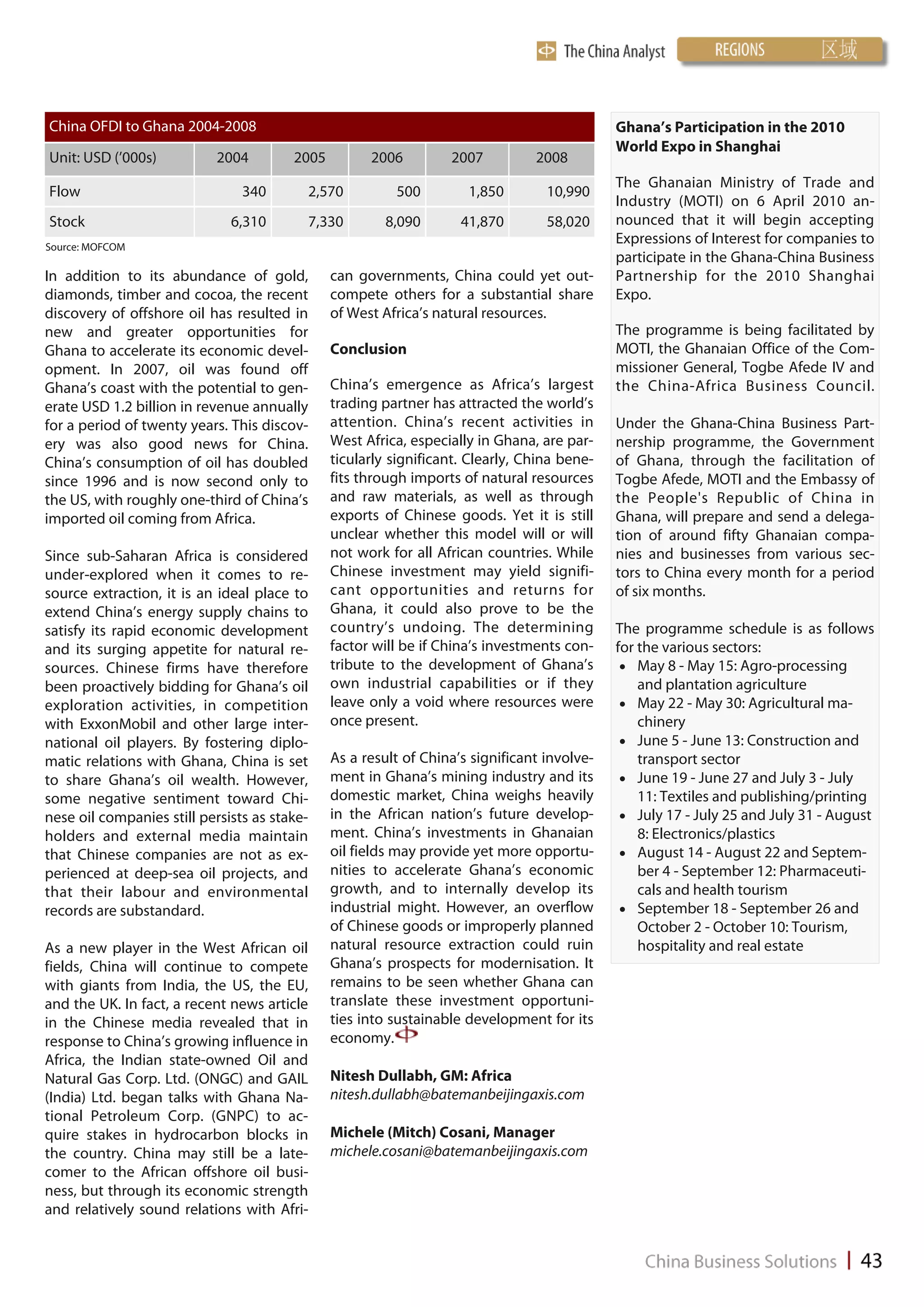 China OFDI to Ghana 2004-2008                                                                Ghana’s Participation in the 2010
                                                                                             World Expo in Shanghai
Unit: USD (’000s)           2004        2005         2006         2007          2008
                                                                                             The Ghanaian Ministry of Trade and
Flow                            340       2,570          500         1,850        10,990
                                                                                             Industry (MOTI) on 6 April 2010 an-
Stock                         6,310       7,330         8,090       41,870        58,020     nounced that it will begin accepting
Source: MOFCOM
                                                                                             Expressions of Interest for companies to
                                                                                             participate in the Ghana-China Business
In addition to its abundance of gold,          can governments, China could yet out-         Partnership for the 2010 Shanghai
diamonds, timber and cocoa, the recent         compete others for a substantial share        Expo.
discovery of offshore oil has resulted in      of West Africa’s natural resources.
new and greater opportunities for                                                            The programme is being facilitated by
Ghana to accelerate its economic devel-        Conclusion                                    MOTI, the Ghanaian Office of the Com-
opment. In 2007, oil was found off                                                           missioner General, Togbe Afede IV and
Ghana’s coast with the potential to gen-       China’s emergence as Africa’s largest         the China-Africa Business Council.
erate USD 1.2 billion in revenue annually      trading partner has attracted the world’s
for a period of twenty years. This discov-     attention. China’s recent activities in       Under the Ghana-China Business Part-
ery was also good news for China.              West Africa, especially in Ghana, are par-    nership programme, the Government
China’s consumption of oil has doubled         ticularly significant. Clearly, China bene-   of Ghana, through the facilitation of
since 1996 and is now second only to           fits through imports of natural resources     Togbe Afede, MOTI and the Embassy of
the US, with roughly one-third of China’s      and raw materials, as well as through         the People's Republic of China in
imported oil coming from Africa.               exports of Chinese goods. Yet it is still     Ghana, will prepare and send a delega-
                                               unclear whether this model will or will       tion of around fifty Ghanaian compa-
Since sub-Saharan Africa is considered         not work for all African countries. While     nies and businesses from various sec-
under-explored when it comes to re-            Chinese investment may yield signifi-         tors to China every month for a period
source extraction, it is an ideal place to     cant opportunities and returns for            of six months.
extend China’s energy supply chains to         Ghana, it could also prove to be the
satisfy its rapid economic development         country’s undoing. The determining            The programme schedule is as follows
and its surging appetite for natural re-       factor will be if China’s investments con-    for the various sectors:
sources. Chinese firms have therefore          tribute to the development of Ghana’s           May 8 - May 15: Agro-processing
been proactively bidding for Ghana’s oil       own industrial capabilities or if they            and plantation agriculture
exploration activities, in competition         leave only a void where resources were          May 22 - May 30: Agricultural ma-
with ExxonMobil and other large inter-         once present.                                     chinery
national oil players. By fostering diplo-                                                      June 5 - June 13: Construction and
matic relations with Ghana, China is set       As a result of China’s significant involve-       transport sector
to share Ghana’s oil wealth. However,          ment in Ghana’s mining industry and its         June 19 - June 27 and July 3 - July
some negative sentiment toward Chi-            domestic market, China weighs heavily             11: Textiles and publishing/printing
nese oil companies still persists as stake-    in the African nation’s future develop-         July 17 - July 25 and July 31 - August
holders and external media maintain            ment. China’s investments in Ghanaian             8: Electronics/plastics
that Chinese companies are not as ex-          oil fields may provide yet more opportu-        August 14 - August 22 and Septem-
perienced at deep-sea oil projects, and        nities to accelerate Ghana’s economic             ber 4 - September 12: Pharmaceuti-
that their labour and environmental            growth, and to internally develop its             cals and health tourism
records are substandard.                       industrial might. However, an overflow          September 18 - September 26 and
                                               of Chinese goods or improperly planned            October 2 - October 10: Tourism,
As a new player in the West African oil        natural resource extraction could ruin            hospitality and real estate
fields, China will continue to compete         Ghana’s prospects for modernisation. It
with giants from India, the US, the EU,        remains to be seen whether Ghana can
and the UK. In fact, a recent news article     translate these investment opportuni-
in the Chinese media revealed that in          ties into sustainable development for its
response to China’s growing influence in       economy.
Africa, the Indian state-owned Oil and
Natural Gas Corp. Ltd. (ONGC) and GAIL         Nitesh Dullabh, GM: Africa
(India) Ltd. began talks with Ghana Na-        nitesh.dullabh@batemanbeijingaxis.com
tional Petroleum Corp. (GNPC) to ac-
quire stakes in hydrocarbon blocks in          Michele (Mitch) Cosani, Manager
the country. China may still be a late-        michele.cosani@batemanbeijingaxis.com
comer to the African offshore oil busi-
ness, but through its economic strength
and relatively sound relations with Afri-
 
