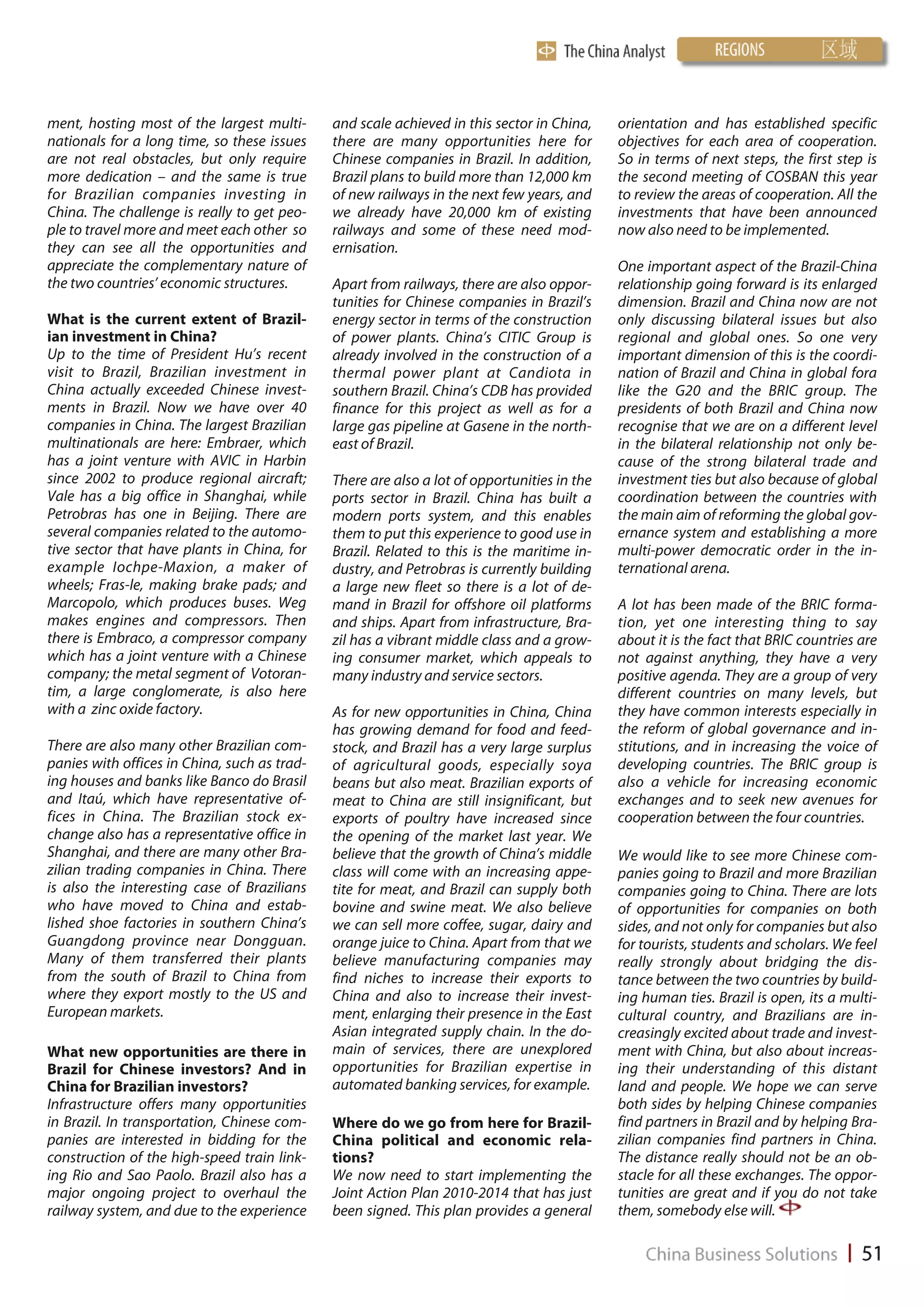 ment, hosting most of the largest multi-      and scale achieved in this sector in China,    orientation and has established specific
nationals for a long time, so these issues    there are many opportunities here for          objectives for each area of cooperation.
are not real obstacles, but only require      Chinese companies in Brazil. In addition,      So in terms of next steps, the first step is
more dedication – and the same is true        Brazil plans to build more than 12,000 km      the second meeting of COSBAN this year
for Brazilian companies investing in          of new railways in the next few years, and     to review the areas of cooperation. All the
China. The challenge is really to get peo-    we already have 20,000 km of existing          investments that have been announced
ple to travel more and meet each other so     railways and some of these need mod-           now also need to be implemented.
they can see all the opportunities and        ernisation.
appreciate the complementary nature of                                                       One important aspect of the Brazil-China
the two countries’ economic structures.       Apart from railways, there are also oppor-     relationship going forward is its enlarged
                                              tunities for Chinese companies in Brazil’s     dimension. Brazil and China now are not
What is the current extent of Brazil-         energy sector in terms of the construction     only discussing bilateral issues but also
ian investment in China?                      of power plants. China’s CITIC Group is        regional and global ones. So one very
Up to the time of President Hu’s recent       already involved in the construction of a      important dimension of this is the coordi-
visit to Brazil, Brazilian investment in      thermal power plant at Candiota in             nation of Brazil and China in global fora
China actually exceeded Chinese invest-       southern Brazil. China’s CDB has provided      like the G20 and the BRIC group. The
ments in Brazil. Now we have over 40          finance for this project as well as for a      presidents of both Brazil and China now
companies in China. The largest Brazilian     large gas pipeline at Gasene in the north-     recognise that we are on a different level
multinationals are here: Embraer, which       east of Brazil.                                in the bilateral relationship not only be-
has a joint venture with AVIC in Harbin                                                      cause of the strong bilateral trade and
since 2002 to produce regional aircraft;      There are also a lot of opportunities in the   investment ties but also because of global
Vale has a big office in Shanghai, while      ports sector in Brazil. China has built a      coordination between the countries with
Petrobras has one in Beijing. There are       modern ports system, and this enables          the main aim of reforming the global gov-
several companies related to the automo-      them to put this experience to good use in     ernance system and establishing a more
tive sector that have plants in China, for    Brazil. Related to this is the maritime in-    multi-power democratic order in the in-
example Iochpe-Maxion, a maker of             dustry, and Petrobras is currently building    ternational arena.
wheels; Fras-le, making brake pads; and       a large new fleet so there is a lot of de-
Marcopolo, which produces buses. Weg          mand in Brazil for offshore oil platforms      A lot has been made of the BRIC forma-
makes engines and compressors. Then           and ships. Apart from infrastructure, Bra-     tion, yet one interesting thing to say
there is Embraco, a compressor company        zil has a vibrant middle class and a grow-     about it is the fact that BRIC countries are
which has a joint venture with a Chinese      ing consumer market, which appeals to          not against anything, they have a very
company; the metal segment of Votoran-        many industry and service sectors.             positive agenda. They are a group of very
tim, a large conglomerate, is also here                                                      different countries on many levels, but
with a zinc oxide factory.                    As for new opportunities in China, China       they have common interests especially in
                                              has growing demand for food and feed-          the reform of global governance and in-
There are also many other Brazilian com-      stock, and Brazil has a very large surplus     stitutions, and in increasing the voice of
panies with offices in China, such as trad-   of agricultural goods, especially soya         developing countries. The BRIC group is
ing houses and banks like Banco do Brasil     beans but also meat. Brazilian exports of      also a vehicle for increasing economic
and Itaú, which have representative of-       meat to China are still insignificant, but     exchanges and to seek new avenues for
fices in China. The Brazilian stock ex-       exports of poultry have increased since        cooperation between the four countries.
change also has a representative office in    the opening of the market last year. We
Shanghai, and there are many other Bra-       believe that the growth of China’s middle      We would like to see more Chinese com-
zilian trading companies in China. There      class will come with an increasing appe-       panies going to Brazil and more Brazilian
is also the interesting case of Brazilians    tite for meat, and Brazil can supply both      companies going to China. There are lots
who have moved to China and estab-            bovine and swine meat. We also believe         of opportunities for companies on both
lished shoe factories in southern China’s     we can sell more coffee, sugar, dairy and      sides, and not only for companies but also
Guangdong province near Dongguan.             orange juice to China. Apart from that we      for tourists, students and scholars. We feel
Many of them transferred their plants         believe manufacturing companies may            really strongly about bridging the dis-
from the south of Brazil to China from        find niches to increase their exports to       tance between the two countries by build-
where they export mostly to the US and        China and also to increase their invest-       ing human ties. Brazil is open, its a multi-
European markets.                             ment, enlarging their presence in the East     cultural country, and Brazilians are in-
                                              Asian integrated supply chain. In the do-      creasingly excited about trade and invest-
What new opportunities are there in           main of services, there are unexplored         ment with China, but also about increas-
Brazil for Chinese investors? And in          opportunities for Brazilian expertise in       ing their understanding of this distant
China for Brazilian investors?                automated banking services, for example.       land and people. We hope we can serve
Infrastructure offers many opportunities                                                     both sides by helping Chinese companies
in Brazil. In transportation, Chinese com-    Where do we go from here for Brazil-           find partners in Brazil and by helping Bra-
panies are interested in bidding for the      China political and economic rela-             zilian companies find partners in China.
construction of the high-speed train link-    tions?                                         The distance really should not be an ob-
ing Rio and Sao Paolo. Brazil also has a      We now need to start implementing the          stacle for all these exchanges. The oppor-
major ongoing project to overhaul the         Joint Action Plan 2010-2014 that has just      tunities are great and if you do not take
railway system, and due to the experience     been signed. This plan provides a general      them, somebody else will.
 