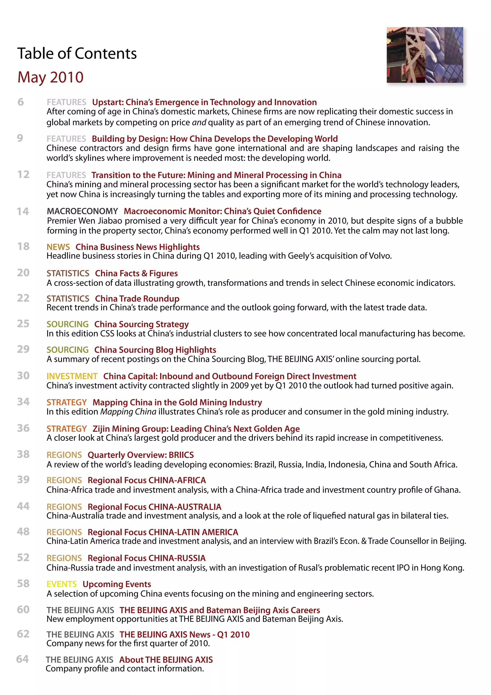 Table of Contents
May 2010
6    FEATURES Upstart: China’s Emergence in Technology and Innovation
     After coming of age in China’s domestic markets, Chinese firms are now replicating their domestic success in
     global markets by competing on price and quality as part of an emerging trend of Chinese innovation.
9    FEATURES Building by Design: How China Develops the Developing World
     Chinese contractors and design firms have gone international and are shaping landscapes and raising the
     world’s skylines where improvement is needed most: the developing world.
12   FEATURES Transition to the Future: Mining and Mineral Processing in China
     China’s mining and mineral processing sector has been a significant market for the world’s technology leaders,
     yet now China is increasingly turning the tables and exporting more of its mining and processing technology.
14   MACROECONOMY Macroeconomic Monitor: China’s Quiet Confidence
     Premier Wen Jiabao promised a very difficult year for China’s economy in 2010, but despite signs of a bubble
     forming in the property sector, China’s economy performed well in Q1 2010. Yet the calm may not last long.
18   NEWS China Business News Highlights
     Headline business stories in China during Q1 2010, leading with Geely’s acquisition of Volvo.
20   STATISTICS China Facts & Figures
     A cross-section of data illustrating growth, transformations and trends in select Chinese economic indicators.
22   STATISTICS China Trade Roundup
     Recent trends in China’s trade performance and the outlook going forward, with the latest trade data.
25   SOURCING China Sourcing Strategy
     In this edition CSS looks at China’s industrial clusters to see how concentrated local manufacturing has become.
29   SOURCING China Sourcing Blog Highlights
     A summary of recent postings on the China Sourcing Blog, THE BEIJING AXIS’ online sourcing portal.
30   INVESTMENT China Capital: Inbound and Outbound Foreign Direct Investment
     China’s investment activity contracted slightly in 2009 yet by Q1 2010 the outlook had turned positive again.
34   STRATEGY Mapping China in the Gold Mining Industry
     In this edition Mapping China illustrates China’s role as producer and consumer in the gold mining industry.
36   STRATEGY Zijin Mining Group: Leading China’s Next Golden Age
     A closer look at China’s largest gold producer and the drivers behind its rapid increase in competitiveness.
38   REGIONS Quarterly Overview: BRIICS
     A review of the world’s leading developing economies: Brazil, Russia, India, Indonesia, China and South Africa.
39   REGIONS Regional Focus CHINA-AFRICA
     China-Africa trade and investment analysis, with a China-Africa trade and investment country profile of Ghana.
44   REGIONS Regional Focus CHINA-AUSTRALIA
     China-Australia trade and investment analysis, and a look at the role of liquefied natural gas in bilateral ties.
48   REGIONS Regional Focus CHINA-LATIN AMERICA
     China-Latin America trade and investment analysis, and an interview with Brazil’s Econ. & Trade Counsellor in Beijing.
52   REGIONS Regional Focus CHINA-RUSSIA
     China-Russia trade and investment analysis, with an investigation of Rusal’s problematic recent IPO in Hong Kong.
58   EVENTS Upcoming Events
     A selection of upcoming China events focusing on the mining and engineering sectors.
60   THE BEIJING AXIS THE BEIJING AXIS and Bateman Beijing Axis Careers
     New employment opportunities at THE BEIJING AXIS and Bateman Beijing Axis.
62   THE BEIJING AXIS THE BEIJING AXIS News - Q1 2010
     Company news for the first quarter of 2010.
64   THE BEIJING AXIS About THE BEIJING AXIS
     Company profile and contact information.
 