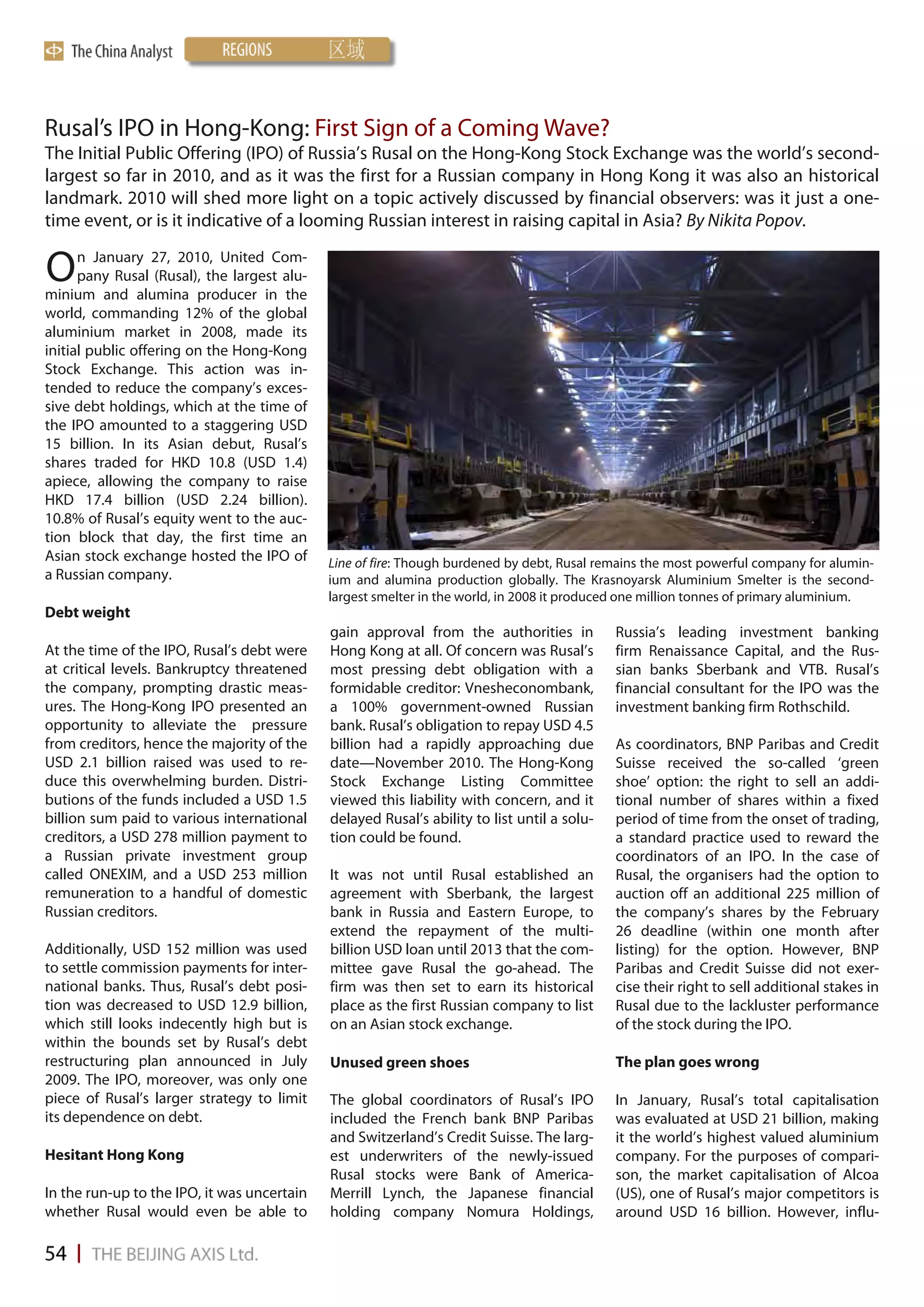 Rusal’s IPO in Hong-Kong: First Sign of a Coming Wave?
The Initial Public Offering (IPO) of Russia’s Rusal on the Hong-Kong Stock Exchange was the world’s second-
largest so far in 2010, and as it was the first for a Russian company in Hong Kong it was also an historical
landmark. 2010 will shed more light on a topic actively discussed by financial observers: was it just a one-
time event, or is it indicative of a looming Russian interest in raising capital in Asia? By Nikita Popov.

O     n January 27, 2010, United Com-
      pany Rusal (Rusal), the largest alu-
minium and alumina producer in the
world, commanding 12% of the global
aluminium market in 2008, made its
initial public offering on the Hong-Kong
Stock Exchange. This action was in-
tended to reduce the company’s exces-
sive debt holdings, which at the time of
the IPO amounted to a staggering USD
15 billion. In its Asian debut, Rusal’s
shares traded for HKD 10.8 (USD 1.4)
apiece, allowing the company to raise
HKD 17.4 billion (USD 2.24 billion).
10.8% of Rusal’s equity went to the auc-
tion block that day, the first time an
Asian stock exchange hosted the IPO of       Line of fire: Though burdened by debt, Rusal remains the most powerful company for alumin-
a Russian company.                           ium and alumina production globally. The Krasnoyarsk Aluminium Smelter is the second-
                                             largest smelter in the world, in 2008 it produced one million tonnes of primary aluminium.
Debt weight
                                             gain approval from the authorities in           Russia’s leading investment banking
At the time of the IPO, Rusal’s debt were    Hong Kong at all. Of concern was Rusal’s        firm Renaissance Capital, and the Rus-
at critical levels. Bankruptcy threatened    most pressing debt obligation with a            sian banks Sberbank and VTB. Rusal’s
the company, prompting drastic meas-         formidable creditor: Vnesheconombank,           financial consultant for the IPO was the
ures. The Hong-Kong IPO presented an         a 100% government-owned Russian                 investment banking firm Rothschild.
opportunity to alleviate the pressure        bank. Rusal’s obligation to repay USD 4.5
from creditors, hence the majority of the    billion had a rapidly approaching due           As coordinators, BNP Paribas and Credit
USD 2.1 billion raised was used to re-       date—November 2010. The Hong-Kong               Suisse received the so-called ‘green
duce this overwhelming burden. Distri-       Stock Exchange Listing Committee                shoe’ option: the right to sell an addi-
butions of the funds included a USD 1.5      viewed this liability with concern, and it      tional number of shares within a fixed
billion sum paid to various international    delayed Rusal’s ability to list until a solu-   period of time from the onset of trading,
creditors, a USD 278 million payment to      tion could be found.                            a standard practice used to reward the
a Russian private investment group                                                           coordinators of an IPO. In the case of
called ONEXIM, and a USD 253 million         It was not until Rusal established an           Rusal, the organisers had the option to
remuneration to a handful of domestic        agreement with Sberbank, the largest            auction off an additional 225 million of
Russian creditors.                           bank in Russia and Eastern Europe, to           the company’s shares by the February
                                             extend the repayment of the multi-              26 deadline (within one month after
Additionally, USD 152 million was used       billion USD loan until 2013 that the com-       listing) for the option. However, BNP
to settle commission payments for inter-     mittee gave Rusal the go-ahead. The             Paribas and Credit Suisse did not exer-
national banks. Thus, Rusal’s debt posi-     firm was then set to earn its historical        cise their right to sell additional stakes in
tion was decreased to USD 12.9 billion,      place as the first Russian company to list      Rusal due to the lackluster performance
which still looks indecently high but is     on an Asian stock exchange.                     of the stock during the IPO.
within the bounds set by Rusal’s debt
restructuring plan announced in July         Unused green shoes                              The plan goes wrong
2009. The IPO, moreover, was only one
piece of Rusal’s larger strategy to limit    The global coordinators of Rusal’s IPO          In January, Rusal’s total capitalisation
its dependence on debt.                      included the French bank BNP Paribas            was evaluated at USD 21 billion, making
                                             and Switzerland’s Credit Suisse. The larg-      it the world’s highest valued aluminium
Hesitant Hong Kong                           est underwriters of the newly-issued            company. For the purposes of compari-
                                             Rusal stocks were Bank of America-              son, the market capitalisation of Alcoa
In the run-up to the IPO, it was uncertain   Merrill Lynch, the Japanese financial           (US), one of Rusal’s major competitors is
whether Rusal would even be able to          holding company Nomura Holdings,                around USD 16 billion. However, influ-
 
