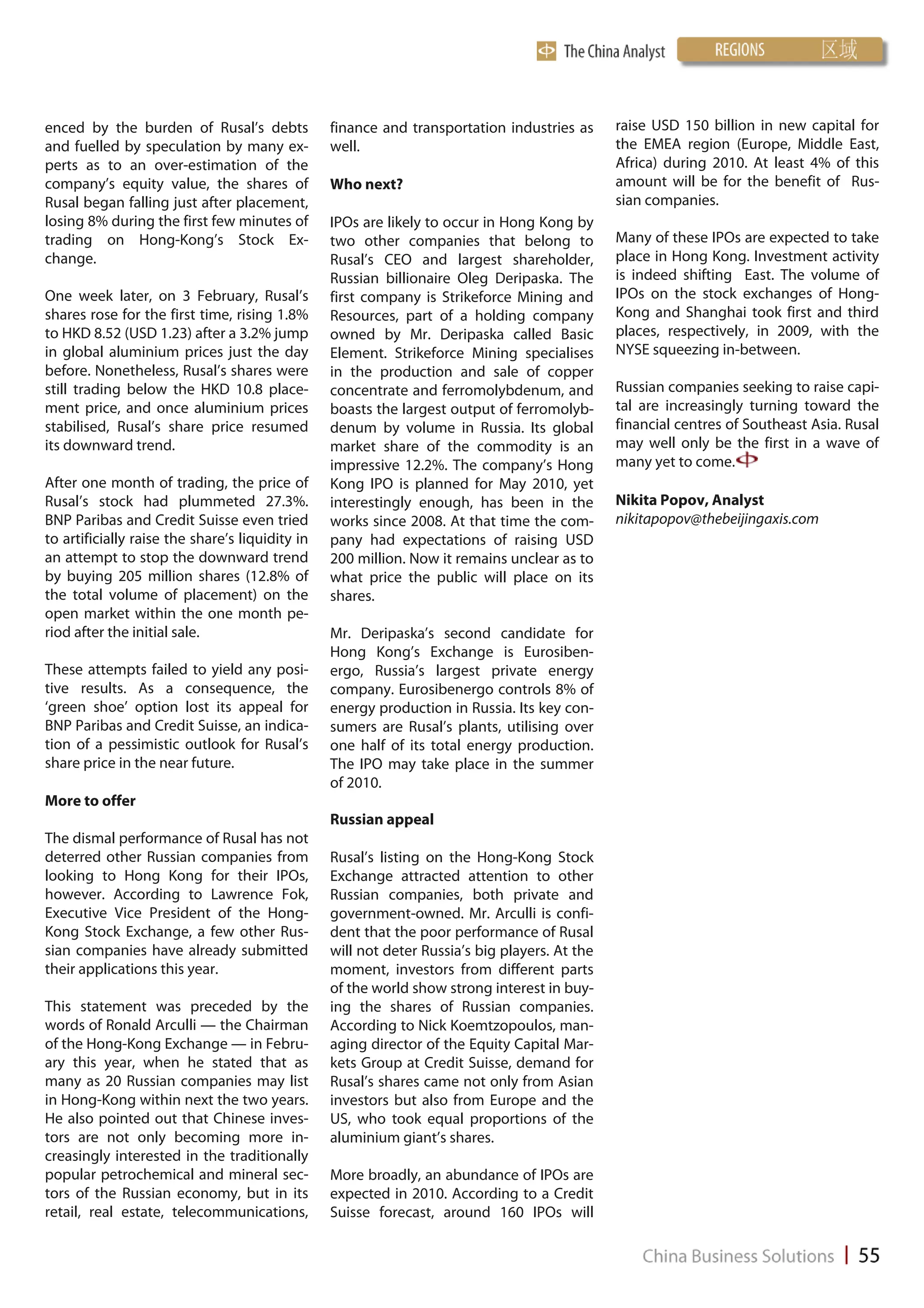 enced by the burden of Rusal’s debts             finance and transportation industries as      raise USD 150 billion in new capital for
and fuelled by speculation by many ex-           well.                                         the EMEA region (Europe, Middle East,
perts as to an over-estimation of the                                                          Africa) during 2010. At least 4% of this
company’s equity value, the shares of            Who next?                                     amount will be for the benefit of Rus-
Rusal began falling just after placement,                                                      sian companies.
losing 8% during the first few minutes of        IPOs are likely to occur in Hong Kong by
trading on Hong-Kong’s Stock Ex-                 two other companies that belong to            Many of these IPOs are expected to take
change.                                          Rusal’s CEO and largest shareholder,          place in Hong Kong. Investment activity
                                                 Russian billionaire Oleg Deripaska. The       is indeed shifting East. The volume of
One week later, on 3 February, Rusal’s           first company is Strikeforce Mining and       IPOs on the stock exchanges of Hong-
shares rose for the first time, rising 1.8%      Resources, part of a holding company          Kong and Shanghai took first and third
to HKD 8.52 (USD 1.23) after a 3.2% jump         owned by Mr. Deripaska called Basic           places, respectively, in 2009, with the
in global aluminium prices just the day          Element. Strikeforce Mining specialises       NYSE squeezing in-between.
before. Nonetheless, Rusal’s shares were         in the production and sale of copper
still trading below the HKD 10.8 place-          concentrate and ferromolybdenum, and          Russian companies seeking to raise capi-
ment price, and once aluminium prices            boasts the largest output of ferromolyb-      tal are increasingly turning toward the
stabilised, Rusal’s share price resumed          denum by volume in Russia. Its global         financial centres of Southeast Asia. Rusal
its downward trend.                              market share of the commodity is an           may well only be the first in a wave of
                                                 impressive 12.2%. The company’s Hong          many yet to come.
After one month of trading, the price of         Kong IPO is planned for May 2010, yet
Rusal’s stock had plummeted 27.3%.               interestingly enough, has been in the         Nikita Popov, Analyst
BNP Paribas and Credit Suisse even tried         works since 2008. At that time the com-       nikitapopov@thebeijingaxis.com
to artificially raise the share’s liquidity in   pany had expectations of raising USD
an attempt to stop the downward trend            200 million. Now it remains unclear as to
by buying 205 million shares (12.8% of           what price the public will place on its
the total volume of placement) on the            shares.
open market within the one month pe-
riod after the initial sale.                     Mr. Deripaska’s second candidate for
                                                 Hong Kong’s Exchange is Eurosiben-
These attempts failed to yield any posi-         ergo, Russia’s largest private energy
tive results. As a consequence, the              company. Eurosibenergo controls 8% of
‘green shoe’ option lost its appeal for          energy production in Russia. Its key con-
BNP Paribas and Credit Suisse, an indica-        sumers are Rusal’s plants, utilising over
tion of a pessimistic outlook for Rusal’s        one half of its total energy production.
share price in the near future.                  The IPO may take place in the summer
                                                 of 2010.
More to offer
                                                 Russian appeal
The dismal performance of Rusal has not
deterred other Russian companies from            Rusal’s listing on the Hong-Kong Stock
looking to Hong Kong for their IPOs,             Exchange attracted attention to other
however. According to Lawrence Fok,              Russian companies, both private and
Executive Vice President of the Hong-            government-owned. Mr. Arculli is confi-
Kong Stock Exchange, a few other Rus-            dent that the poor performance of Rusal
sian companies have already submitted            will not deter Russia’s big players. At the
their applications this year.                    moment, investors from different parts
                                                 of the world show strong interest in buy-
This statement was preceded by the               ing the shares of Russian companies.
words of Ronald Arculli — the Chairman           According to Nick Koemtzopoulos, man-
of the Hong-Kong Exchange — in Febru-            aging director of the Equity Capital Mar-
ary this year, when he stated that as            kets Group at Credit Suisse, demand for
many as 20 Russian companies may list            Rusal’s shares came not only from Asian
in Hong-Kong within next the two years.          investors but also from Europe and the
He also pointed out that Chinese inves-          US, who took equal proportions of the
tors are not only becoming more in-              aluminium giant’s shares.
creasingly interested in the traditionally
popular petrochemical and mineral sec-           More broadly, an abundance of IPOs are
tors of the Russian economy, but in its          expected in 2010. According to a Credit
retail, real estate, telecommunications,         Suisse forecast, around 160 IPOs will
 