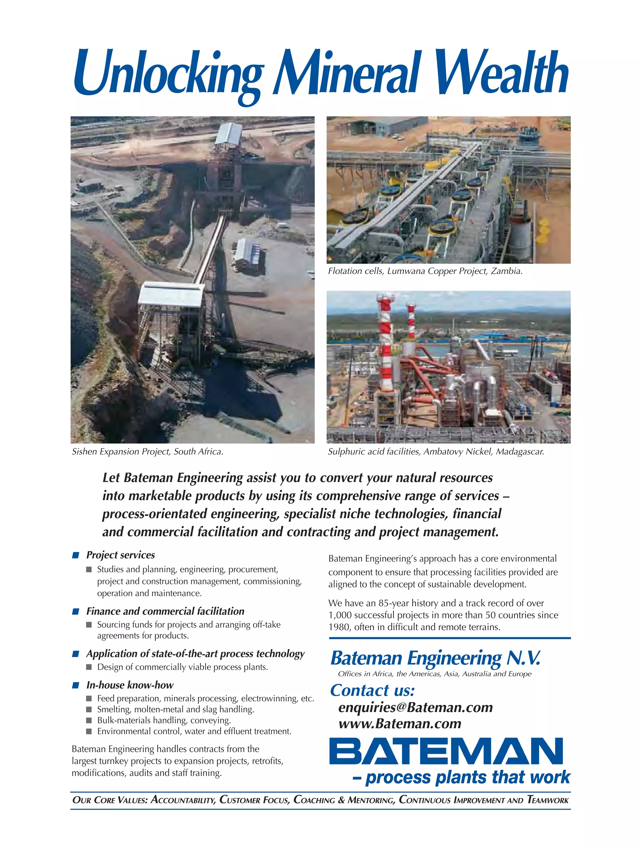 Unlocking Mineral Wealth

                                                                   Flotation cells, Lumwana Copper Project, Zambia.




Sishen Expansion Project, South Africa.                            Sulphuric acid facilities, Ambatovy Nickel, Madagascar.

        Let Bateman Engineering assist you to convert your natural resources
        into marketable products by using its comprehensive range of services –
        process-orientated engineering, specialist niche technologies, ﬁnancial
        and commercial facilitation and contracting and project management.
■ Project services                                                 Bateman Engineering’s approach has a core environmental
      Studies and planning, engineering, procurement,              component to ensure that processing facilities provided are
      project and construction management, commissioning,          aligned to the concept of sustainable development.
      operation and maintenance.
                                                                   We have an 85-year history and a track record of over
■ Finance and commercial facilitation                              1,000 successful projects in more than 50 countries since
     Sourcing funds for projects and arranging off-take            1980, often in difﬁcult and remote terrains.
     agreements for products.

■ Application of state-of-the-art process technology
    Design of commercially viable process plants.
                                                                   Bateman Engineering N.V.
                                                                     Ofﬁces in Africa, the Americas, Asia, Australia and Europe
■ In-house know-how
     Feed preparation, minerals processing, electrowinning, etc.
                                                                   Contact us:
     Smelting, molten-metal and slag handling.                       enquiries@Bateman.com
     Bulk-materials handling, conveying.
     Environmental control, water and efﬂuent treatment.
                                                                     www.Bateman.com
Bateman Engineering handles contracts from the
largest turnkey projects to expansion projects, retroﬁts,
modiﬁcations, audits and staff training.
                                                                         – process plants that work
OUR CORE VALUES: ACCOUNTABILITY, CUSTOMER FOCUS, COACHING & MENTORING, CONTINUOUS IMPROVEMENT AND TEAMWORK
 