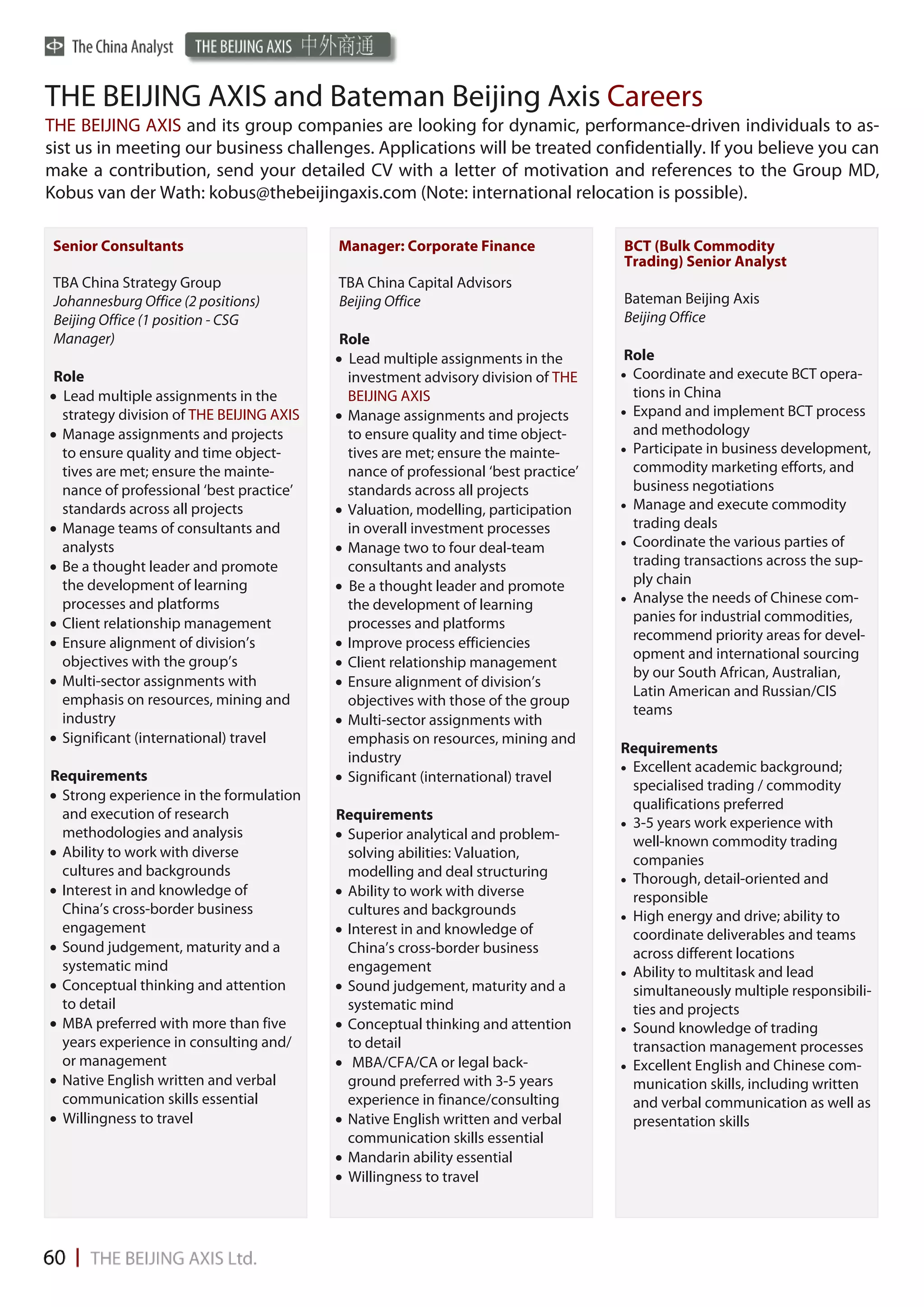 THE BEIJING AXIS and Bateman Beijing Axis Careers
THE BEIJING AXIS and its group companies are looking for dynamic, performance-driven individuals to as-
sist us in meeting our business challenges. Applications will be treated confidentially. If you believe you can
make a contribution, send your detailed CV with a letter of motivation and references to the Group MD,
Kobus van der Wath: kobus@thebeijingaxis.com (Note: international relocation is possible).

 Senior Consultants                       Manager: Corporate Finance                BCT (Bulk Commodity
                                                                                    Trading) Senior Analyst
 TBA China Strategy Group                 TBA China Capital Advisors
 Johannesburg Office (2 positions)        Beijing Office                            Bateman Beijing Axis
 Beijing Office (1 position - CSG                                                   Beijing Office
 Manager)                                  Role
                                           Lead multiple assignments in the         Role
 Role                                       investment advisory division of THE      Coordinate and execute BCT opera-
 Lead multiple assignments in the          BEIJING AXIS                               tions in China
  strategy division of THE BEIJING AXIS    Manage assignments and projects          Expand and implement BCT process
 Manage assignments and projects           to ensure quality and time object-         and methodology
  to ensure quality and time object-        tives are met; ensure the mainte-        Participate in business development,
  tives are met; ensure the mainte-         nance of professional ‘best practice’      commodity marketing efforts, and
  nance of professional ‘best practice’     standards across all projects              business negotiations
  standards across all projects            Valuation, modelling, participation      Manage and execute commodity
 Manage teams of consultants and           in overall investment processes            trading deals
  analysts                                 Manage two to four deal-team             Coordinate the various parties of

 Be a thought leader and promote           consultants and analysts                   trading transactions across the sup-
  the development of learning              Be a thought leader and promote            ply chain
  processes and platforms                                                            Analyse the needs of Chinese com-
                                            the development of learning
 Client relationship management            processes and platforms                    panies for industrial commodities,
 Ensure alignment of division’s           Improve process efficiencies               recommend priority areas for devel-
                                                                                       opment and international sourcing
  objectives with the group’s              Client relationship management
                                                                                       by our South African, Australian,
 Multi-sector assignments with            Ensure alignment of division’s
                                                                                       Latin American and Russian/CIS
  emphasis on resources, mining and         objectives with those of the group
                                                                                       teams
  industry                                 Multi-sector assignments with
 Significant (international) travel        emphasis on resources, mining and
                                                                                    Requirements
                                            industry
                                                                                     Excellent academic background;
Requirements                               Significant (international) travel
                                                                                       specialised trading / commodity
 Strong experience in the formulation
                                                                                       qualifications preferred
  and execution of research               Requirements
                                                                                     3-5 years work experience with
  methodologies and analysis               Superior analytical and problem-           well-known commodity trading
 Ability to work with diverse              solving abilities: Valuation,              companies
  cultures and backgrounds                  modelling and deal structuring           Thorough, detail-oriented and
 Interest in and knowledge of             Ability to work with diverse               responsible
  China’s cross-border business             cultures and backgrounds                 High energy and drive; ability to
  engagement                               Interest in and knowledge of               coordinate deliverables and teams
 Sound judgement, maturity and a           China’s cross-border business              across different locations
  systematic mind                           engagement                               Ability to multitask and lead
 Conceptual thinking and attention        Sound judgement, maturity and a            simultaneously multiple responsibili-
  to detail                                 systematic mind                            ties and projects
 MBA preferred with more than five        Conceptual thinking and attention        Sound knowledge of trading
  years experience in consulting and/       to detail                                  transaction management processes
  or management                            MBA/CFA/CA or legal back-                Excellent English and Chinese com-
 Native English written and verbal         ground preferred with 3-5 years            munication skills, including written
  communication skills essential            experience in finance/consulting           and verbal communication as well as
 Willingness to travel                    Native English written and verbal          presentation skills
                                            communication skills essential
                                           Mandarin ability essential
                                           Willingness to travel
 