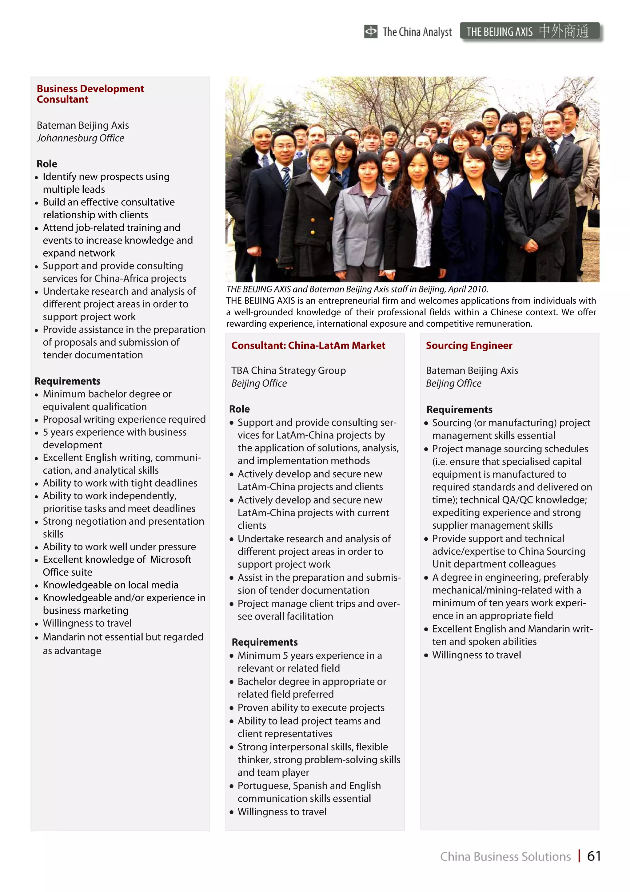 Business Development
Consultant

Bateman Beijing Axis
Johannesburg Office

Role
 Identify new prospects using
  multiple leads
 Build an effective consultative
  relationship with clients
 Attend job-related training and
   events to increase knowledge and
   expand network
 Support and provide consulting
   services for China-Africa projects
 Undertake research and analysis of      THE BEIJING AXIS and Bateman Beijing Axis staff in Beijing, April 2010.
   different project areas in order to     THE BEIJING AXIS is an entrepreneurial firm and welcomes applications from individuals with
                                           a well-grounded knowledge of their professional fields within a Chinese context. We offer
   support project work
                                           rewarding experience, international exposure and competitive remuneration.
 Provide assistance in the preparation
   of proposals and submission of           Consultant: China-LatAm Market                  Sourcing Engineer
   tender documentation
                                            TBA China Strategy Group                        Bateman Beijing Axis
Requirements                                Beijing Office                                  Beijing Office
 Minimum bachelor degree or
   equivalent qualification                Role                                             Requirements
 Proposal writing experience required     Support and provide consulting ser-            Sourcing (or manufacturing) project
 5 years experience with business          vices for LatAm-China projects by               management skills essential
   development                               the application of solutions, analysis,        Project manage sourcing schedules
 Excellent English writing, communi-       and implementation methods                      (i.e. ensure that specialised capital
   cation, and analytical skills            Actively develop and secure new                 equipment is manufactured to
 Ability to work with tight deadlines      LatAm-China projects and clients                required standards and delivered on
 Ability to work independently,
                                            Actively develop and secure new                 time); technical QA/QC knowledge;
   prioritise tasks and meet deadlines       LatAm-China projects with current               expediting experience and strong
 Strong negotiation and presentation       clients                                         supplier management skills
   skills                                   Undertake research and analysis of             Provide support and technical
 Ability to work well under pressure
                                             different project areas in order to             advice/expertise to China Sourcing
 Excellent knowledge of Microsoft
                                             support project work                            Unit department colleagues
   Office suite                             Assist in the preparation and submis-          A degree in engineering, preferably
 Knowledgeable on local media
                                             sion of tender documentation                    mechanical/mining-related with a
 Knowledgeable and/or experience in
                                            Project manage client trips and over-           minimum of ten years work experi-
   business marketing                                                                        ence in an appropriate field
                                             see overall facilitation
 Willingness to travel
                                                                                            Excellent English and Mandarin writ-
 Mandarin not essential but regarded
                                            Requirements                                     ten and spoken abilities
   as advantage                             Minimum 5 years experience in a                Willingness to travel
                                             relevant or related field
                                            Bachelor degree in appropriate or
                                             related field preferred
                                            Proven ability to execute projects
                                            Ability to lead project teams and
                                             client representatives
                                            Strong interpersonal skills, flexible
                                             thinker, strong problem-solving skills
                                             and team player
                                            Portuguese, Spanish and English
                                             communication skills essential
                                            Willingness to travel
 