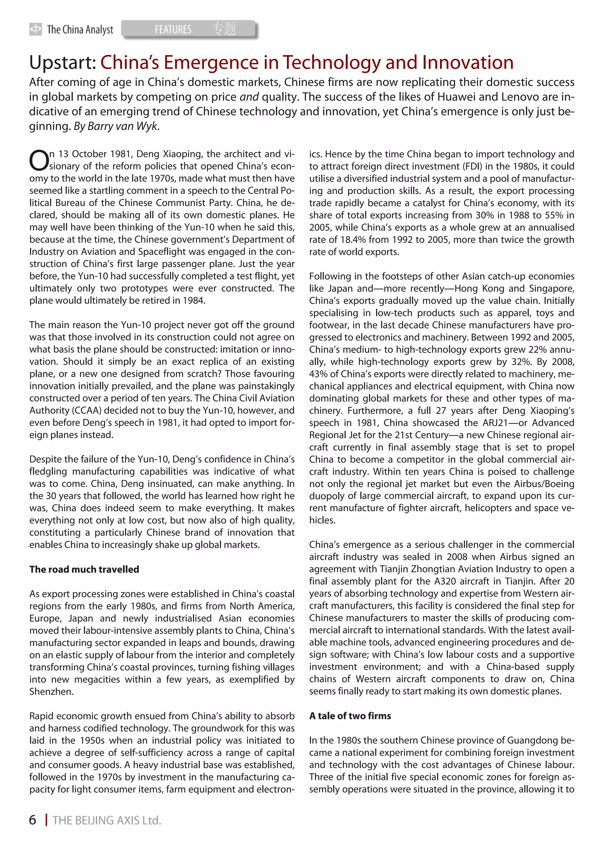 Upstart: China’s Emergence in Technology and Innovation
After coming of age in China’s domestic markets, Chinese firms are now replicating their domestic success
in global markets by competing on price and quality. The success of the likes of Huawei and Lenovo are in-
dicative of an emerging trend of Chinese technology and innovation, yet China’s emergence is only just be-
ginning. By Barry van Wyk.

      n 13 October 1981, Deng Xiaoping, the architect and vi-
O     sionary of the reform policies that opened China’s econ-
omy to the world in the late 1970s, made what must then have
                                                                   ics. Hence by the time China began to import technology and
                                                                   to attract foreign direct investment (FDI) in the 1980s, it could
                                                                   utilise a diversified industrial system and a pool of manufactur-
seemed like a startling comment in a speech to the Central Po-     ing and production skills. As a result, the export processing
litical Bureau of the Chinese Communist Party. China, he de-       trade rapidly became a catalyst for China’s economy, with its
clared, should be making all of its own domestic planes. He        share of total exports increasing from 30% in 1988 to 55% in
may well have been thinking of the Yun-10 when he said this,       2005, while China’s exports as a whole grew at an annualised
because at the time, the Chinese government’s Department of        rate of 18.4% from 1992 to 2005, more than twice the growth
Industry on Aviation and Spaceflight was engaged in the con-       rate of world exports.
struction of China’s first large passenger plane. Just the year
before, the Yun-10 had successfully completed a test flight, yet   Following in the footsteps of other Asian catch-up economies
ultimately only two prototypes were ever constructed. The          like Japan and—more recently—Hong Kong and Singapore,
plane would ultimately be retired in 1984.                         China’s exports gradually moved up the value chain. Initially
                                                                   specialising in low-tech products such as apparel, toys and
The main reason the Yun-10 project never got off the ground        footwear, in the last decade Chinese manufacturers have pro-
was that those involved in its construction could not agree on     gressed to electronics and machinery. Between 1992 and 2005,
what basis the plane should be constructed: imitation or inno-     China’s medium- to high-technology exports grew 22% annu-
vation. Should it simply be an exact replica of an existing        ally, while high-technology exports grew by 32%. By 2008,
plane, or a new one designed from scratch? Those favouring         43% of China’s exports were directly related to machinery, me-
innovation initially prevailed, and the plane was painstakingly    chanical appliances and electrical equipment, with China now
constructed over a period of ten years. The China Civil Aviation   dominating global markets for these and other types of ma-
Authority (CCAA) decided not to buy the Yun-10, however, and       chinery. Furthermore, a full 27 years after Deng Xiaoping’s
even before Deng’s speech in 1981, it had opted to import for-     speech in 1981, China showcased the ARJ21—or Advanced
eign planes instead.                                               Regional Jet for the 21st Century—a new Chinese regional air-
                                                                   craft currently in final assembly stage that is set to propel
Despite the failure of the Yun-10, Deng’s confidence in China’s    China to become a competitor in the global commercial air-
fledgling manufacturing capabilities was indicative of what        craft industry. Within ten years China is poised to challenge
was to come. China, Deng insinuated, can make anything. In         not only the regional jet market but even the Airbus/Boeing
the 30 years that followed, the world has learned how right he     duopoly of large commercial aircraft, to expand upon its cur-
was, China does indeed seem to make everything. It makes           rent manufacture of fighter aircraft, helicopters and space ve-
everything not only at low cost, but now also of high quality,     hicles.
constituting a particularly Chinese brand of innovation that
enables China to increasingly shake up global markets.             China’s emergence as a serious challenger in the commercial
                                                                   aircraft industry was sealed in 2008 when Airbus signed an
The road much travelled                                            agreement with Tianjin Zhongtian Aviation Industry to open a
                                                                   final assembly plant for the A320 aircraft in Tianjin. After 20
As export processing zones were established in China’s coastal     years of absorbing technology and expertise from Western air-
regions from the early 1980s, and firms from North America,        craft manufacturers, this facility is considered the final step for
Europe, Japan and newly industrialised Asian economies             Chinese manufacturers to master the skills of producing com-
moved their labour-intensive assembly plants to China, China’s     mercial aircraft to international standards. With the latest avail-
manufacturing sector expanded in leaps and bounds, drawing         able machine tools, advanced engineering procedures and de-
on an elastic supply of labour from the interior and completely    sign software; with China’s low labour costs and a supportive
transforming China’s coastal provinces, turning fishing villages   investment environment; and with a China-based supply
into new megacities within a few years, as exemplified by          chains of Western aircraft components to draw on, China
Shenzhen.                                                          seems finally ready to start making its own domestic planes.

Rapid economic growth ensued from China’s ability to absorb        A tale of two firms
and harness codified technology. The groundwork for this was
laid in the 1950s when an industrial policy was initiated to       In the 1980s the southern Chinese province of Guangdong be-
achieve a degree of self-sufficiency across a range of capital     came a national experiment for combining foreign investment
and consumer goods. A heavy industrial base was established,       and technology with the cost advantages of Chinese labour.
followed in the 1970s by investment in the manufacturing ca-       Three of the initial five special economic zones for foreign as-
pacity for light consumer items, farm equipment and electron-      sembly operations were situated in the province, allowing it to
 
