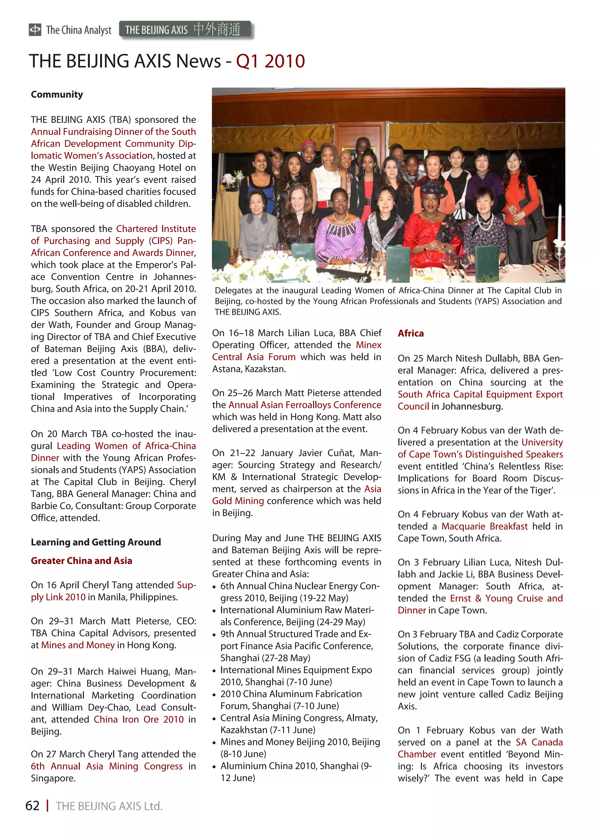 THE BEIJING AXIS News - Q1 2010
Community

THE BEIJING AXIS (TBA) sponsored the
Annual Fundraising Dinner of the South
African Development Community Dip-
lomatic Women’s Association, hosted at
the Westin Beijing Chaoyang Hotel on
24 April 2010. This year’s event raised
funds for China-based charities focused
on the well-being of disabled children.

TBA sponsored the Chartered Institute
of Purchasing and Supply (CIPS) Pan-
African Conference and Awards Dinner,
which took place at the Emperor’s Pal-
ace Convention Centre in Johannes-
burg, South Africa, on 20-21 April 2010.   Delegates at the inaugural Leading Women of Africa-China Dinner at The Capital Club in
The occasion also marked the launch of     Beijing, co-hosted by the Young African Professionals and Students (YAPS) Association and
CIPS Southern Africa, and Kobus van        THE BEIJING AXIS.
der Wath, Founder and Group Manag-
ing Director of TBA and Chief Executive    On 16–18 March Lilian Luca, BBA Chief         Africa
of Bateman Beijing Axis (BBA), deliv-      Operating Officer, attended the Minex
ered a presentation at the event enti-     Central Asia Forum which was held in          On 25 March Nitesh Dullabh, BBA Gen-
tled ’Low Cost Country Procurement:        Astana, Kazakstan.                            eral Manager: Africa, delivered a pres-
Examining the Strategic and Opera-                                                       entation on China sourcing at the
tional Imperatives of Incorporating        On 25–26 March Matt Pieterse attended         South Africa Capital Equipment Export
China and Asia into the Supply Chain.’     the Annual Asian Ferroalloys Conference       Council in Johannesburg.
                                           which was held in Hong Kong. Matt also
                                           delivered a presentation at the event.        On 4 February Kobus van der Wath de-
On 20 March TBA co-hosted the inau-
gural Leading Women of Africa-China                                                      livered a presentation at the University
Dinner with the Young African Profes-      On 21–22 January Javier Cuñat, Man-           of Cape Town’s Distinguished Speakers
                                           ager: Sourcing Strategy and Research/         event entitled ‘China’s Relentless Rise:
sionals and Students (YAPS) Association
                                           KM & International Strategic Develop-         Implications for Board Room Discus-
at The Capital Club in Beijing. Cheryl
Tang, BBA General Manager: China and       ment, served as chairperson at the Asia       sions in Africa in the Year of the Tiger’.
                                           Gold Mining conference which was held
Barbie Co, Consultant: Group Corporate
                                           in Beijing.                                   On 4 February Kobus van der Wath at-
Office, attended.
                                                                                         tended a Macquarie Breakfast held in
Learning and Getting Around                During May and June THE BEIJING AXIS          Cape Town, South Africa.
                                           and Bateman Beijing Axis will be repre-
Greater China and Asia                     sented at these forthcoming events in         On 3 February Lilian Luca, Nitesh Dul-
                                           Greater China and Asia:                       labh and Jackie Li, BBA Business Devel-
On 16 April Cheryl Tang attended Sup-       6th Annual China Nuclear Energy Con-       opment Manager: South Africa, at-
ply Link 2010 in Manila, Philippines.         gress 2010, Beijing (19-22 May)            tended the Ernst & Young Cruise and
                                            International Aluminium Raw Materi-        Dinner in Cape Town.
On 29–31 March Matt Pieterse, CEO:            als Conference, Beijing (24-29 May)
TBA China Capital Advisors, presented       9th Annual Structured Trade and Ex-        On 3 February TBA and Cadiz Corporate
at Mines and Money in Hong Kong.              port Finance Asia Pacific Conference,      Solutions, the corporate finance divi-
                                              Shanghai (27-28 May)                       sion of Cadiz FSG (a leading South Afri-
On 29–31 March Haiwei Huang, Man-           International Mines Equipment Expo         can financial services group) jointly
ager: China Business Development &            2010, Shanghai (7-10 June)                 held an event in Cape Town to launch a
International Marketing Coordination        2010 China Aluminum Fabrication            new joint venture called Cadiz Beijing
and William Dey-Chao, Lead Consult-           Forum, Shanghai (7-10 June)                Axis.
ant, attended China Iron Ore 2010 in        Central Asia Mining Congress, Almaty,
Beijing.                                      Kazakhstan (7-11 June)                     On 1 February Kobus van der Wath
                                            Mines and Money Beijing 2010, Beijing      served on a panel at the SA Canada
On 27 March Cheryl Tang attended the          (8-10 June)                                Chamber event entitled ‘Beyond Min-
6th Annual Asia Mining Congress in          Aluminium China 2010, Shanghai (9-         ing: Is Africa choosing its investors
Singapore.                                    12 June)                                   wisely?’ The event was held in Cape
 