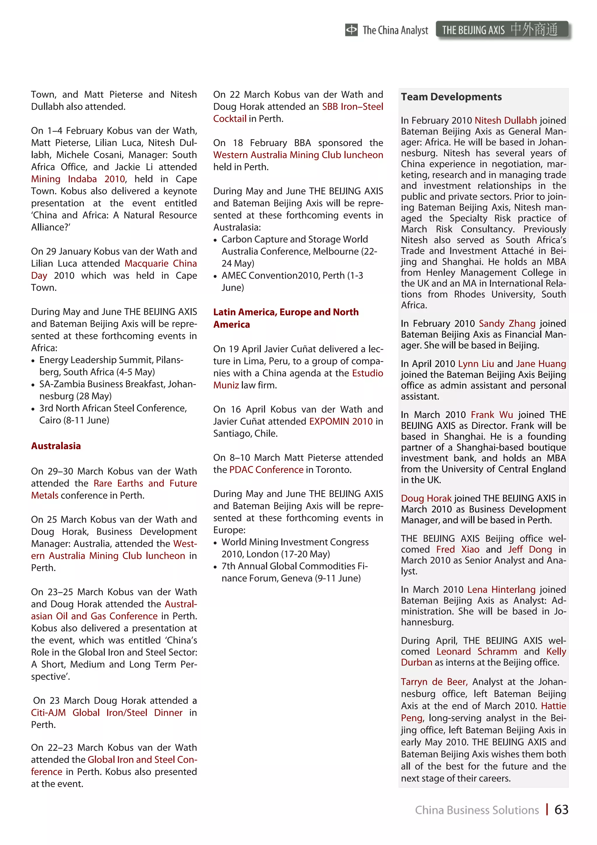 Town, and Matt Pieterse and Nitesh          On 22 March Kobus van der Wath and          Team Developments
Dullabh also attended.                      Doug Horak attended an SBB Iron–Steel
                                            Cocktail in Perth.                          In February 2010 Nitesh Dullabh joined
On 1–4 February Kobus van der Wath,                                                     Bateman Beijing Axis as General Man-
Matt Pieterse, Lilian Luca, Nitesh Dul-     On 18 February BBA sponsored the            ager: Africa. He will be based in Johan-
labh, Michele Cosani, Manager: South        Western Australia Mining Club luncheon      nesburg. Nitesh has several years of
Africa Office, and Jackie Li attended       held in Perth.                              China experience in negotiation, mar-
Mining Indaba 2010, held in Cape                                                        keting, research and in managing trade
                                                                                        and investment relationships in the
Town. Kobus also delivered a keynote        During May and June THE BEIJING AXIS
                                                                                        public and private sectors. Prior to join-
presentation at the event entitled          and Bateman Beijing Axis will be repre-     ing Bateman Beijing Axis, Nitesh man-
‘China and Africa: A Natural Resource       sented at these forthcoming events in       aged the Specialty Risk practice of
Alliance?’                                  Australasia:                                March Risk Consultancy. Previously
                                             Carbon Capture and Storage World         Nitesh also served as South Africa’s
On 29 January Kobus van der Wath and           Australia Conference, Melbourne (22-     Trade and Investment Attaché in Bei-
Lilian Luca attended Macquarie China           24 May)                                  jing and Shanghai. He holds an MBA
Day 2010 which was held in Cape              AMEC Convention2010, Perth (1-3          from Henley Management College in
Town.                                          June)                                    the UK and an MA in International Rela-
                                                                                        tions from Rhodes University, South
                                                                                        Africa.
During May and June THE BEIJING AXIS        Latin America, Europe and North
and Bateman Beijing Axis will be repre-     America                                     In February 2010 Sandy Zhang joined
sented at these forthcoming events in                                                   Bateman Beijing Axis as Financial Man-
Africa:                                     On 19 April Javier Cuñat delivered a lec-   ager. She will be based in Beijing.
 Energy Leadership Summit, Pilans-        ture in Lima, Peru, to a group of compa-    In April 2010 Lynn Liu and Jane Huang
   berg, South Africa (4-5 May)             nies with a China agenda at the Estudio     joined the Bateman Beijing Axis Beijing
 SA-Zambia Business Breakfast, Johan-     Muniz law firm.                             office as admin assistant and personal
   nesburg (28 May)                                                                     assistant.
 3rd North African Steel Conference,      On 16 April Kobus van der Wath and
                                                                                        In March 2010 Frank Wu joined THE
   Cairo (8-11 June)                        Javier Cuñat attended EXPOMIN 2010 in       BEIJING AXIS as Director. Frank will be
                                            Santiago, Chile.                            based in Shanghai. He is a founding
Australasia                                                                             partner of a Shanghai-based boutique
                                            On 8–10 March Matt Pieterse attended        investment bank, and holds an MBA
On 29–30 March Kobus van der Wath           the PDAC Conference in Toronto.             from the University of Central England
attended the Rare Earths and Future                                                     in the UK.
Metals conference in Perth.                 During May and June THE BEIJING AXIS        Doug Horak joined THE BEIJING AXIS in
                                            and Bateman Beijing Axis will be repre-     March 2010 as Business Development
On 25 March Kobus van der Wath and          sented at these forthcoming events in       Manager, and will be based in Perth.
Doug Horak, Business Development            Europe:
                                             World Mining Investment Congress         THE BEIJING AXIS Beijing office wel-
Manager: Australia, attended the West-
                                               2010, London (17-20 May)                 comed Fred Xiao and Jeff Dong in
ern Australia Mining Club luncheon in                                                   March 2010 as Senior Analyst and Ana-
Perth.                                       7th Annual Global Commodities Fi-
                                                                                        lyst.
                                               nance Forum, Geneva (9-11 June)
On 23–25 March Kobus van der Wath                                                       In March 2010 Lena Hinterlang joined
and Doug Horak attended the Austral-                                                    Bateman Beijing Axis as Analyst: Ad-
asian Oil and Gas Conference in Perth.                                                  ministration. She will be based in Jo-
                                                                                        hannesburg.
Kobus also delivered a presentation at
the event, which was entitled ‘China’s                                                  During April, THE BEIJING AXIS wel-
Role in the Global Iron and Steel Sector:                                               comed Leonard Schramm and Kelly
A Short, Medium and Long Term Per-                                                      Durban as interns at the Beijing office.
spective’.
                                                                                        Tarryn de Beer, Analyst at the Johan-
                                                                                        nesburg office, left Bateman Beijing
On 23 March Doug Horak attended a
                                                                                        Axis at the end of March 2010. Hattie
Citi-AJM Global Iron/Steel Dinner in
                                                                                        Peng, long-serving analyst in the Bei-
Perth.
                                                                                        jing office, left Bateman Beijing Axis in
                                                                                        early May 2010. THE BEIJING AXIS and
On 22–23 March Kobus van der Wath
                                                                                        Bateman Beijing Axis wishes them both
attended the Global Iron and Steel Con-
                                                                                        all of the best for the future and the
ference in Perth. Kobus also presented
                                                                                        next stage of their careers.
at the event.
 