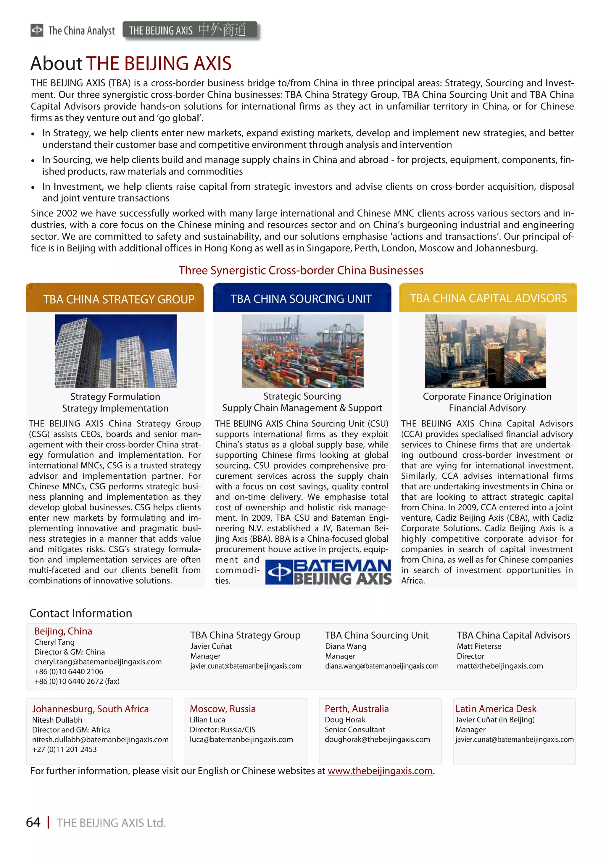 About THE BEIJING AXIS
THE BEIJING AXIS (TBA) is a cross-border business bridge to/from China in three principal areas: Strategy, Sourcing and Invest-
ment. Our three synergistic cross-border China businesses: TBA China Strategy Group, TBA China Sourcing Unit and TBA China
Capital Advisors provide hands-on solutions for international firms as they act in unfamiliar territory in China, or for Chinese
firms as they venture out and ‘go global’.
 In Strategy, we help clients enter new markets, expand existing markets, develop and implement new strategies, and better
   understand their customer base and competitive environment through analysis and intervention
 In Sourcing, we help clients build and manage supply chains in China and abroad - for projects, equipment, components, fin-
   ished products, raw materials and commodities
 In Investment, we help clients raise capital from strategic investors and advise clients on cross-border acquisition, disposal
   and joint venture transactions
Since 2002 we have successfully worked with many large international and Chinese MNC clients across various sectors and in-
dustries, with a core focus on the Chinese mining and resources sector and on China’s burgeoning industrial and engineering
sector. We are committed to safety and sustainability, and our solutions emphasise 'actions and transactions’. Our principal of-
fice is in Beijing with additional offices in Hong Kong as well as in Singapore, Perth, London, Moscow and Johannesburg.

                                        Three Synergistic Cross-border China Businesses

   TBA CHINA STRATEGY GROUP                           TBA CHINA SOURCING UNIT                           TBA CHINA CAPITAL ADVISORS




          Strategy Formulation                               Strategic Sourcing                             Corporate Finance Origination
        Strategy Implementation                     Supply Chain Management & Support                            Financial Advisory
THE BEIJING AXIS China Strategy Group            THE BEIJING AXIS China Sourcing Unit (CSU)           THE BEIJING AXIS China Capital Advisors
(CSG) assists CEOs, boards and senior man-       supports international firms as they exploit         (CCA) provides specialised financial advisory
agement with their cross-border China strat-     China’s status as a global supply base, while        services to Chinese firms that are undertak-
egy formulation and implementation. For          supporting Chinese firms looking at global           ing outbound cross-border investment or
international MNCs, CSG is a trusted strategy    sourcing. CSU provides comprehensive pro-            that are vying for international investment.
advisor and implementation partner. For          curement services across the supply chain            Similarly, CCA advises international firms
Chinese MNCs, CSG performs strategic busi-       with a focus on cost savings, quality control        that are undertaking investments in China or
ness planning and implementation as they         and on-time delivery. We emphasise total             that are looking to attract strategic capital
develop global businesses. CSG helps clients     cost of ownership and holistic risk manage-          from China. In 2009, CCA entered into a joint
enter new markets by formulating and im-         ment. In 2009, TBA CSU and Bateman Engi-             venture, Cadiz Beijing Axis (CBA), with Cadiz
plementing innovative and pragmatic busi-        neering N.V. established a JV, Bateman Bei-          Corporate Solutions. Cadiz Beijing Axis is a
ness strategies in a manner that adds value      jing Axis (BBA). BBA is a China-focused global       highly competitive corporate advisor for
and mitigates risks. CSG’s strategy formula-     procurement house active in projects, equip-         companies in search of capital investment
tion and implementation services are often       ment and                                             from China, as well as for Chinese companies
multi-faceted and our clients benefit from       commodi-                                             in search of investment opportunities in
combinations of innovative solutions.            ties.                                                Africa.


Contact Information
 Beijing, China                           TBA China Strategy Group              TBA China Sourcing Unit             TBA China Capital Advisors
 Cheryl Tang                              Javier Cuñat                          Diana Wang                          Matt Pieterse
 Director & GM: China
                                          Manager                               Manager                             Director
 cheryl.tang@batemanbeijingaxis.com
                                          javier.cunat@batemanbeijingaxis.com   diana.wang@batemanbeijingaxis.com   matt@thebeijingaxis.com
 +86 (0)10 6440 2106
 +86 (0)10 6440 2672 (fax)


Johannesburg, South Africa                Moscow, Russia                        Perth, Australia                    Latin America Desk
Nitesh Dullabh                            Lilian Luca                           Doug Horak                          Javier Cuñat (in Beijing)
Director and GM: Africa                   Director: Russia/CIS                  Senior Consultant                   Manager
nitesh.dullabh@batemanbeijingaxis.com     luca@batemanbeijingaxis.com           doughorak@thebeijingaxis.com        javier.cunat@batemanbeijingaxis.com
+27 (0)11 201 2453

For further information, please visit our English or Chinese websites at www.thebeijingaxis.com.
 