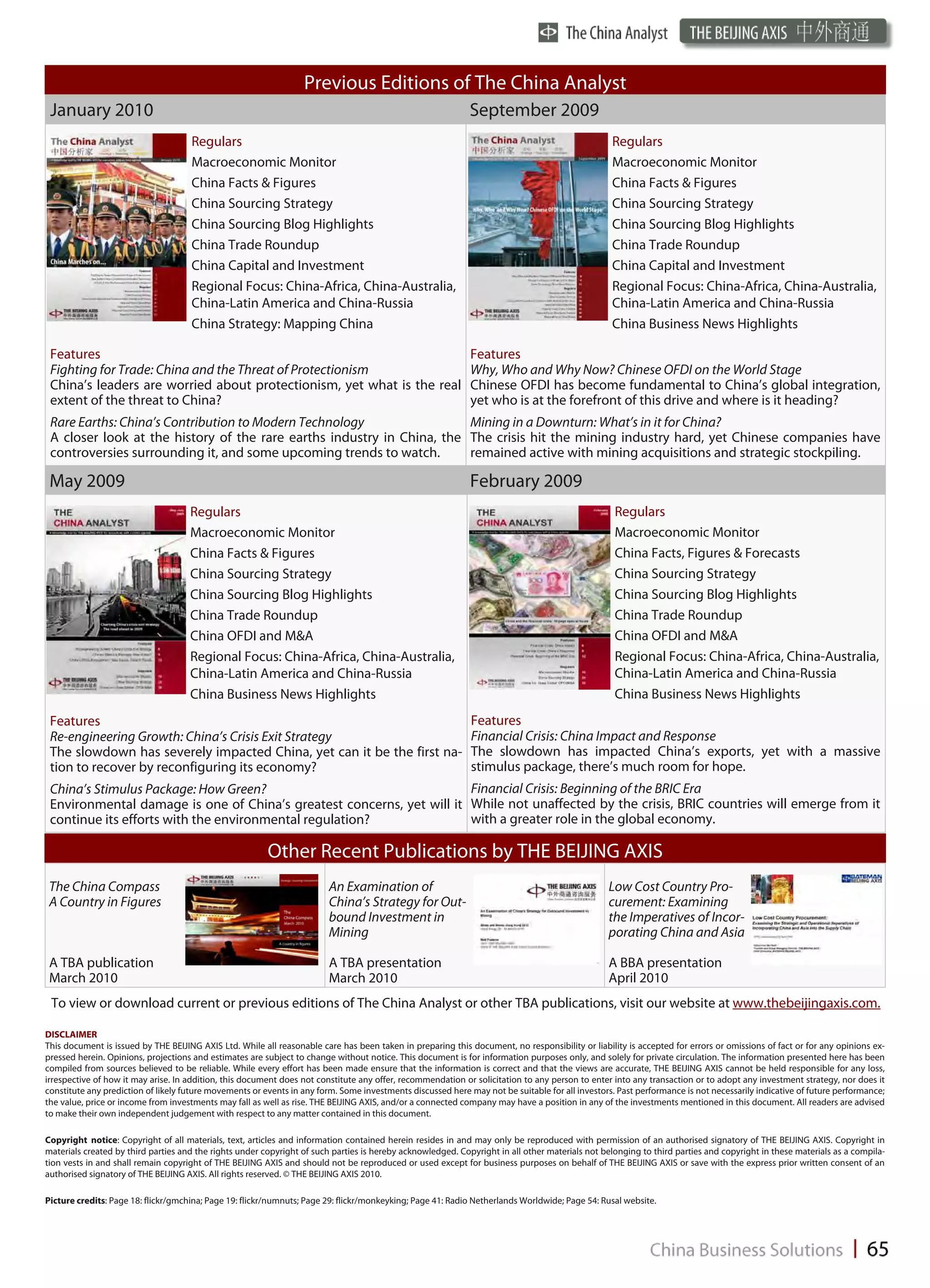 Previous Editions of The China Analyst
 January 2010                                                                                                September 2009
                                     Regulars                                                                                                    Regulars
                                     Macroeconomic Monitor                                                                                       Macroeconomic Monitor
                                     China Facts & Figures                                                                                       China Facts & Figures
                                     China Sourcing Strategy                                                                                     China Sourcing Strategy
                                     China Sourcing Blog Highlights                                                                              China Sourcing Blog Highlights
                                     China Trade Roundup                                                                                         China Trade Roundup
                                     China Capital and Investment                                                                                China Capital and Investment
                                     Regional Focus: China-Africa, China-Australia,                                                              Regional Focus: China-Africa, China-Australia,
                                     China-Latin America and China-Russia                                                                        China-Latin America and China-Russia
                                     China Strategy: Mapping China                                                                               China Business News Highlights

 Features                                                              Features
 Fighting for Trade: China and the Threat of Protectionism             Why, Who and Why Now? Chinese OFDI on the World Stage
 China’s leaders are worried about protectionism, yet what is the real Chinese OFDI has become fundamental to China’s global integration,
 extent of the threat to China?                                        yet who is at the forefront of this drive and where is it heading?
 Rare Earths: China’s Contribution to Modern Technology                 Mining in a Downturn: What’s in it for China?
 A closer look at the history of the rare earths industry in China, the The crisis hit the mining industry hard, yet Chinese companies have
 controversies surrounding it, and some upcoming trends to watch.       remained active with mining acquisitions and strategic stockpiling.

 May 2009                                                                                                    February 2009
                                     Regulars                                                                                                     Regulars
                                     Macroeconomic Monitor                                                                                        Macroeconomic Monitor
                                     China Facts & Figures                                                                                        China Facts, Figures & Forecasts
                                     China Sourcing Strategy                                                                                      China Sourcing Strategy
                                     China Sourcing Blog Highlights                                                                               China Sourcing Blog Highlights
                                     China Trade Roundup                                                                                          China Trade Roundup
                                     China OFDI and M&A                                                                                           China OFDI and M&A
                                     Regional Focus: China-Africa, China-Australia,                                                               Regional Focus: China-Africa, China-Australia,
                                     China-Latin America and China-Russia                                                                         China-Latin America and China-Russia
                                     China Business News Highlights                                                                               China Business News Highlights
 Features                                                                                                    Features
 Re-engineering Growth: China’s Crisis Exit Strategy                                                         Financial Crisis: China Impact and Response
 The slowdown has severely impacted China, yet can it be the first na-                                       The slowdown has impacted China’s exports, yet with a massive
 tion to recover by reconfiguring its economy?                                                               stimulus package, there’s much room for hope.
 China’s Stimulus Package: How Green?                                  Financial Crisis: Beginning of the BRIC Era
 Environmental damage is one of China’s greatest concerns, yet will it While not unaffected by the crisis, BRIC countries will emerge from it
 continue its efforts with the environmental regulation?               with a greater role in the global economy.

                                                         Other Recent Publications by THE BEIJING AXIS
 The China Compass                                                      An Examination of                                                       Low Cost Country Pro-
 A Country in Figures                                                   China’s Strategy for Out-                                               curement: Examining
                                                                        bound Investment in                                                     the Imperatives of Incor-
                                                                        Mining                                                                  porating China and Asia

 A TBA publication                                                      A TBA presentation                                                      A BBA presentation
 March 2010                                                             March 2010                                                              April 2010
 To view or download current or previous editions of The China Analyst or other TBA publications, visit our website at www.thebeijingaxis.com.

DISCLAIMER
This document is issued by THE BEIJING AXIS Ltd. While all reasonable care has been taken in preparing this document, no responsibility or liability is accepted for errors or omissions of fact or for any opinions ex-
pressed herein. Opinions, projections and estimates are subject to change without notice. This document is for information purposes only, and solely for private circulation. The information presented here has been
compiled from sources believed to be reliable. While every effort has been made ensure that the information is correct and that the views are accurate, THE BEIJING AXIS cannot be held responsible for any loss,
irrespective of how it may arise. In addition, this document does not constitute any offer, recommendation or solicitation to any person to enter into any transaction or to adopt any investment strategy, nor does it
constitute any prediction of likely future movements or events in any form. Some investments discussed here may not be suitable for all investors. Past performance is not necessarily indicative of future performance;
the value, price or income from investments may fall as well as rise. THE BEIJING AXIS, and/or a connected company may have a position in any of the investments mentioned in this document. All readers are advised
to make their own independent judgement with respect to any matter contained in this document.

Copyright notice: Copyright of all materials, text, articles and information contained herein resides in and may only be reproduced with permission of an authorised signatory of THE BEIJING AXIS. Copyright in
materials created by third parties and the rights under copyright of such parties is hereby acknowledged. Copyright in all other materials not belonging to third parties and copyright in these materials as a compila-
tion vests in and shall remain copyright of THE BEIJING AXIS and should not be reproduced or used except for business purposes on behalf of THE BEIJING AXIS or save with the express prior written consent of an
authorised signatory of THE BEIJING AXIS. All rights reserved. © THE BEIJING AXIS 2010.

Picture credits: Page 18: flickr/gmchina; Page 19: flickr/numnuts; Page 29: flickr/monkeyking; Page 41: Radio Netherlands Worldwide; Page 54: Rusal website.
 