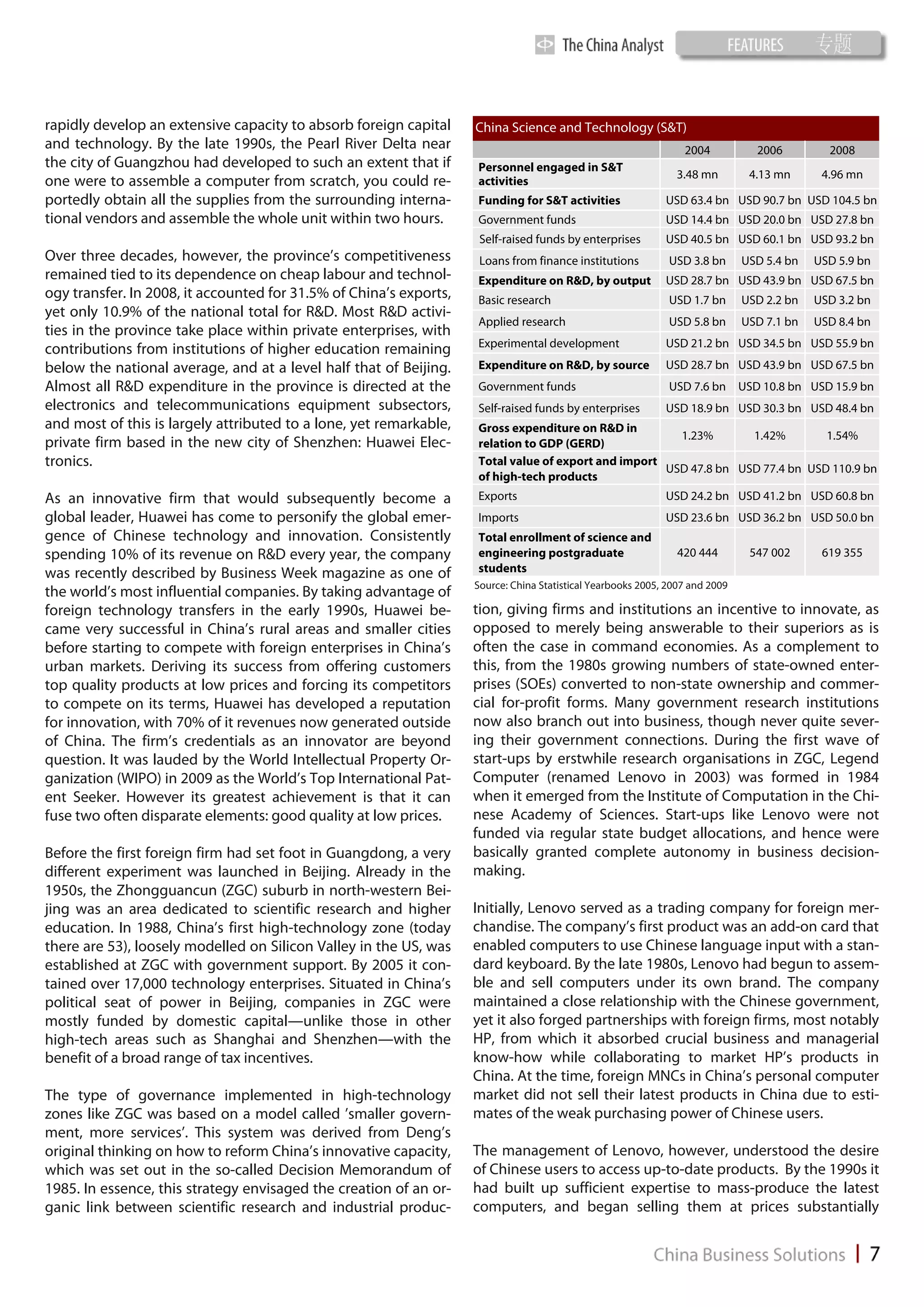 rapidly develop an extensive capacity to absorb foreign capital     China Science and Technology (S&T)
and technology. By the late 1990s, the Pearl River Delta near                                                    2004           2006         2008
the city of Guangzhou had developed to such an extent that if       Personnel engaged in S&T
                                                                                                               3.48 mn         4.13 mn      4.96 mn
one were to assemble a computer from scratch, you could re-         activities
portedly obtain all the supplies from the surrounding interna-      Funding for S&T activities               USD 63.4 bn USD 90.7 bn USD 104.5 bn
tional vendors and assemble the whole unit within two hours.        Government funds                         USD 14.4 bn USD 20.0 bn USD 27.8 bn
                                                                     Self-raised funds by enterprises        USD 40.5 bn USD 60.1 bn USD 93.2 bn
Over three decades, however, the province’s competitiveness          Loans from finance institutions          USD 3.8 bn      USD 5.4 bn   USD 5.9 bn
remained tied to its dependence on cheap labour and technol-        Expenditure on R&D, by output            USD 28.7 bn USD 43.9 bn USD 67.5 bn
ogy transfer. In 2008, it accounted for 31.5% of China’s exports,   Basic research                            USD 1.7 bn      USD 2.2 bn   USD 3.2 bn
yet only 10.9% of the national total for R&D. Most R&D activi-
                                                                    Applied research                          USD 5.8 bn      USD 7.1 bn   USD 8.4 bn
ties in the province take place within private enterprises, with
                                                                    Experimental development                 USD 21.2 bn USD 34.5 bn USD 55.9 bn
contributions from institutions of higher education remaining
below the national average, and at a level half that of Beijing.    Expenditure on R&D, by source            USD 28.7 bn USD 43.9 bn USD 67.5 bn
Almost all R&D expenditure in the province is directed at the       Government funds                          USD 7.6 bn USD 10.8 bn USD 15.9 bn
electronics and telecommunications equipment subsectors,            Self-raised funds by enterprises         USD 18.9 bn USD 30.3 bn USD 48.4 bn
and most of this is largely attributed to a lone, yet remarkable,   Gross expenditure on R&D in
                                                                                                       1.23%       1.42%        1.54%
private firm based in the new city of Shenzhen: Huawei Elec-        relation to GDP (GERD)
tronics.                                                            Total value of export and import
                                                                                                     USD 47.8 bn USD 77.4 bn USD 110.9 bn
                                                                    of high-tech products
As an innovative firm that would subsequently become a              Exports                                  USD 24.2 bn USD 41.2 bn USD 60.8 bn
global leader, Huawei has come to personify the global emer-        Imports                                  USD 23.6 bn USD 36.2 bn USD 50.0 bn
gence of Chinese technology and innovation. Consistently            Total enrollment of science and
spending 10% of its revenue on R&D every year, the company          engineering postgraduate                    420 444        547 002      619 355
was recently described by Business Week magazine as one of          students
                                                                    Source: China Statistical Yearbooks 2005, 2007 and 2009
the world’s most influential companies. By taking advantage of
foreign technology transfers in the early 1990s, Huawei be-         tion, giving firms and institutions an incentive to innovate, as
came very successful in China’s rural areas and smaller cities      opposed to merely being answerable to their superiors as is
before starting to compete with foreign enterprises in China’s      often the case in command economies. As a complement to
urban markets. Deriving its success from offering customers         this, from the 1980s growing numbers of state-owned enter-
top quality products at low prices and forcing its competitors      prises (SOEs) converted to non-state ownership and commer-
to compete on its terms, Huawei has developed a reputation          cial for-profit forms. Many government research institutions
for innovation, with 70% of it revenues now generated outside       now also branch out into business, though never quite sever-
of China. The firm’s credentials as an innovator are beyond         ing their government connections. During the first wave of
question. It was lauded by the World Intellectual Property Or-      start-ups by erstwhile research organisations in ZGC, Legend
ganization (WIPO) in 2009 as the World’s Top International Pat-     Computer (renamed Lenovo in 2003) was formed in 1984
ent Seeker. However its greatest achievement is that it can         when it emerged from the Institute of Computation in the Chi-
fuse two often disparate elements: good quality at low prices.      nese Academy of Sciences. Start-ups like Lenovo were not
                                                                    funded via regular state budget allocations, and hence were
Before the first foreign firm had set foot in Guangdong, a very     basically granted complete autonomy in business decision-
different experiment was launched in Beijing. Already in the        making.
1950s, the Zhongguancun (ZGC) suburb in north-western Bei-
jing was an area dedicated to scientific research and higher        Initially, Lenovo served as a trading company for foreign mer-
education. In 1988, China’s first high-technology zone (today       chandise. The company’s first product was an add-on card that
there are 53), loosely modelled on Silicon Valley in the US, was    enabled computers to use Chinese language input with a stan-
established at ZGC with government support. By 2005 it con-         dard keyboard. By the late 1980s, Lenovo had begun to assem-
tained over 17,000 technology enterprises. Situated in China’s      ble and sell computers under its own brand. The company
political seat of power in Beijing, companies in ZGC were           maintained a close relationship with the Chinese government,
mostly funded by domestic capital—unlike those in other             yet it also forged partnerships with foreign firms, most notably
high-tech areas such as Shanghai and Shenzhen—with the              HP, from which it absorbed crucial business and managerial
benefit of a broad range of tax incentives.                         know-how while collaborating to market HP’s products in
                                                                    China. At the time, foreign MNCs in China’s personal computer
The type of governance implemented in high-technology               market did not sell their latest products in China due to esti-
zones like ZGC was based on a model called ’smaller govern-         mates of the weak purchasing power of Chinese users.
ment, more services’. This system was derived from Deng’s
original thinking on how to reform China’s innovative capacity,     The management of Lenovo, however, understood the desire
which was set out in the so-called Decision Memorandum of           of Chinese users to access up-to-date products. By the 1990s it
1985. In essence, this strategy envisaged the creation of an or-    had built up sufficient expertise to mass-produce the latest
ganic link between scientific research and industrial produc-       computers, and began selling them at prices substantially
 