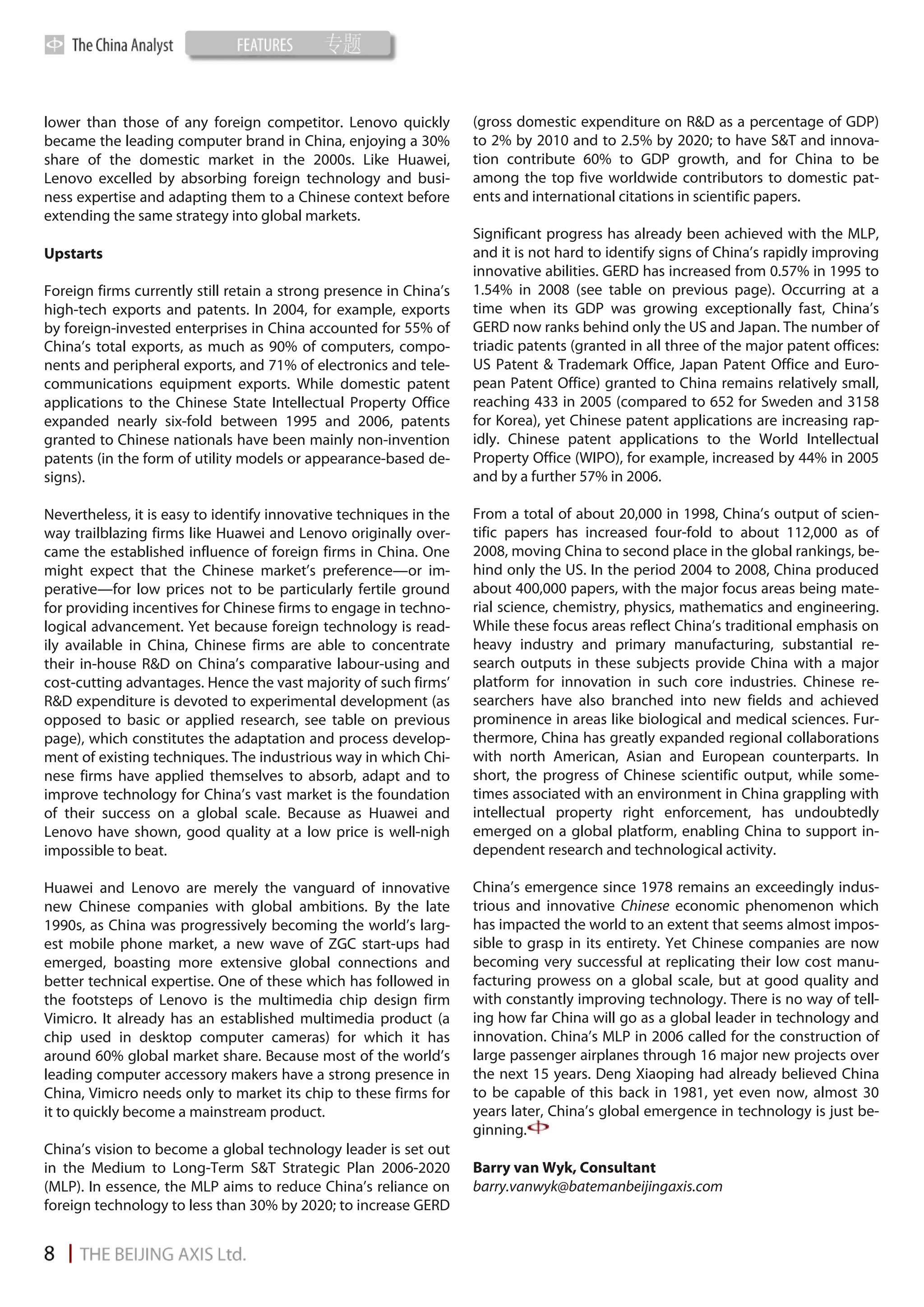 lower than those of any foreign competitor. Lenovo quickly          (gross domestic expenditure on R&D as a percentage of GDP)
became the leading computer brand in China, enjoying a 30%          to 2% by 2010 and to 2.5% by 2020; to have S&T and innova-
share of the domestic market in the 2000s. Like Huawei,             tion contribute 60% to GDP growth, and for China to be
Lenovo excelled by absorbing foreign technology and busi-           among the top five worldwide contributors to domestic pat-
ness expertise and adapting them to a Chinese context before        ents and international citations in scientific papers.
extending the same strategy into global markets.
                                                                    Significant progress has already been achieved with the MLP,
Upstarts                                                            and it is not hard to identify signs of China’s rapidly improving
                                                                    innovative abilities. GERD has increased from 0.57% in 1995 to
Foreign firms currently still retain a strong presence in China’s   1.54% in 2008 (see table on previous page). Occurring at a
high-tech exports and patents. In 2004, for example, exports        time when its GDP was growing exceptionally fast, China’s
by foreign-invested enterprises in China accounted for 55% of       GERD now ranks behind only the US and Japan. The number of
China’s total exports, as much as 90% of computers, compo-          triadic patents (granted in all three of the major patent offices:
nents and peripheral exports, and 71% of electronics and tele-      US Patent & Trademark Office, Japan Patent Office and Euro-
communications equipment exports. While domestic patent             pean Patent Office) granted to China remains relatively small,
applications to the Chinese State Intellectual Property Office      reaching 433 in 2005 (compared to 652 for Sweden and 3158
expanded nearly six-fold between 1995 and 2006, patents             for Korea), yet Chinese patent applications are increasing rap-
granted to Chinese nationals have been mainly non-invention         idly. Chinese patent applications to the World Intellectual
patents (in the form of utility models or appearance-based de-      Property Office (WIPO), for example, increased by 44% in 2005
signs).                                                             and by a further 57% in 2006.

Nevertheless, it is easy to identify innovative techniques in the   From a total of about 20,000 in 1998, China’s output of scien-
way trailblazing firms like Huawei and Lenovo originally over-      tific papers has increased four-fold to about 112,000 as of
came the established influence of foreign firms in China. One       2008, moving China to second place in the global rankings, be-
might expect that the Chinese market’s preference—or im-            hind only the US. In the period 2004 to 2008, China produced
perative—for low prices not to be particularly fertile ground       about 400,000 papers, with the major focus areas being mate-
for providing incentives for Chinese firms to engage in techno-     rial science, chemistry, physics, mathematics and engineering.
logical advancement. Yet because foreign technology is read-        While these focus areas reflect China’s traditional emphasis on
ily available in China, Chinese firms are able to concentrate       heavy industry and primary manufacturing, substantial re-
their in-house R&D on China’s comparative labour-using and          search outputs in these subjects provide China with a major
cost-cutting advantages. Hence the vast majority of such firms’     platform for innovation in such core industries. Chinese re-
R&D expenditure is devoted to experimental development (as          searchers have also branched into new fields and achieved
opposed to basic or applied research, see table on previous         prominence in areas like biological and medical sciences. Fur-
page), which constitutes the adaptation and process develop-        thermore, China has greatly expanded regional collaborations
ment of existing techniques. The industrious way in which Chi-      with north American, Asian and European counterparts. In
nese firms have applied themselves to absorb, adapt and to          short, the progress of Chinese scientific output, while some-
improve technology for China’s vast market is the foundation        times associated with an environment in China grappling with
of their success on a global scale. Because as Huawei and           intellectual property right enforcement, has undoubtedly
Lenovo have shown, good quality at a low price is well-nigh         emerged on a global platform, enabling China to support in-
impossible to beat.                                                 dependent research and technological activity.

Huawei and Lenovo are merely the vanguard of innovative             China’s emergence since 1978 remains an exceedingly indus-
new Chinese companies with global ambitions. By the late            trious and innovative Chinese economic phenomenon which
1990s, as China was progressively becoming the world’s larg-        has impacted the world to an extent that seems almost impos-
est mobile phone market, a new wave of ZGC start-ups had            sible to grasp in its entirety. Yet Chinese companies are now
emerged, boasting more extensive global connections and             becoming very successful at replicating their low cost manu-
better technical expertise. One of these which has followed in      facturing prowess on a global scale, but at good quality and
the footsteps of Lenovo is the multimedia chip design firm          with constantly improving technology. There is no way of tell-
Vimicro. It already has an established multimedia product (a        ing how far China will go as a global leader in technology and
chip used in desktop computer cameras) for which it has             innovation. China’s MLP in 2006 called for the construction of
around 60% global market share. Because most of the world’s         large passenger airplanes through 16 major new projects over
leading computer accessory makers have a strong presence in         the next 15 years. Deng Xiaoping had already believed China
China, Vimicro needs only to market its chip to these firms for     to be capable of this back in 1981, yet even now, almost 30
it to quickly become a mainstream product.                          years later, China’s global emergence in technology is just be-
                                                                    ginning.
China’s vision to become a global technology leader is set out
in the Medium to Long-Term S&T Strategic Plan 2006-2020             Barry van Wyk, Consultant
(MLP). In essence, the MLP aims to reduce China’s reliance on       barry.vanwyk@batemanbeijingaxis.com
foreign technology to less than 30% by 2020; to increase GERD
 