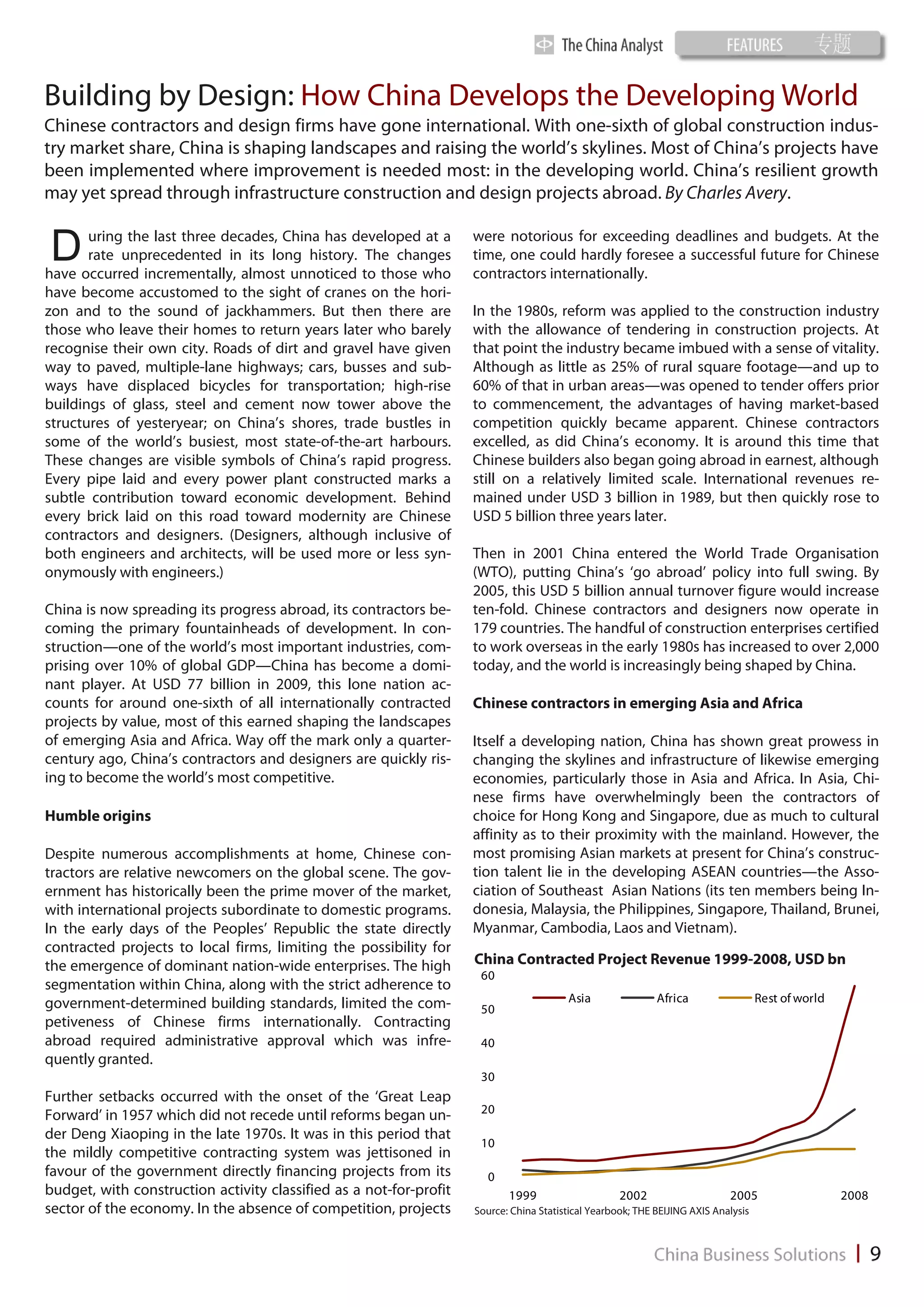 Building by Design: How China Develops the Developing World
Chinese contractors and design firms have gone international. With one-sixth of global construction indus-
try market share, China is shaping landscapes and raising the world’s skylines. Most of China’s projects have
been implemented where improvement is needed most: in the developing world. China’s resilient growth
may yet spread through infrastructure construction and design projects abroad. By Charles Avery.


D      uring the last three decades, China has developed at a
       rate unprecedented in its long history. The changes
have occurred incrementally, almost unnoticed to those who
                                                                    were notorious for exceeding deadlines and budgets. At the
                                                                    time, one could hardly foresee a successful future for Chinese
                                                                    contractors internationally.
have become accustomed to the sight of cranes on the hori-
zon and to the sound of jackhammers. But then there are             In the 1980s, reform was applied to the construction industry
those who leave their homes to return years later who barely        with the allowance of tendering in construction projects. At
recognise their own city. Roads of dirt and gravel have given       that point the industry became imbued with a sense of vitality.
way to paved, multiple-lane highways; cars, busses and sub-         Although as little as 25% of rural square footage—and up to
ways have displaced bicycles for transportation; high-rise          60% of that in urban areas—was opened to tender offers prior
buildings of glass, steel and cement now tower above the            to commencement, the advantages of having market-based
structures of yesteryear; on China’s shores, trade bustles in       competition quickly became apparent. Chinese contractors
some of the world’s busiest, most state-of-the-art harbours.        excelled, as did China’s economy. It is around this time that
These changes are visible symbols of China’s rapid progress.        Chinese builders also began going abroad in earnest, although
Every pipe laid and every power plant constructed marks a           still on a relatively limited scale. International revenues re-
subtle contribution toward economic development. Behind             mained under USD 3 billion in 1989, but then quickly rose to
every brick laid on this road toward modernity are Chinese          USD 5 billion three years later.
contractors and designers. (Designers, although inclusive of
both engineers and architects, will be used more or less syn-       Then in 2001 China entered the World Trade Organisation
onymously with engineers.)                                          (WTO), putting China’s ‘go abroad’ policy into full swing. By
                                                                    2005, this USD 5 billion annual turnover figure would increase
China is now spreading its progress abroad, its contractors be-     ten-fold. Chinese contractors and designers now operate in
coming the primary fountainheads of development. In con-            179 countries. The handful of construction enterprises certified
struction—one of the world’s most important industries, com-        to work overseas in the early 1980s has increased to over 2,000
prising over 10% of global GDP—China has become a domi-             today, and the world is increasingly being shaped by China.
nant player. At USD 77 billion in 2009, this lone nation ac-
counts for around one-sixth of all internationally contracted       Chinese contractors in emerging Asia and Africa
projects by value, most of this earned shaping the landscapes
of emerging Asia and Africa. Way off the mark only a quarter-       Itself a developing nation, China has shown great prowess in
century ago, China’s contractors and designers are quickly ris-     changing the skylines and infrastructure of likewise emerging
ing to become the world’s most competitive.                         economies, particularly those in Asia and Africa. In Asia, Chi-
                                                                    nese firms have overwhelmingly been the contractors of
Humble origins                                                      choice for Hong Kong and Singapore, due as much to cultural
                                                                    affinity as to their proximity with the mainland. However, the
Despite numerous accomplishments at home, Chinese con-              most promising Asian markets at present for China’s construc-
tractors are relative newcomers on the global scene. The gov-       tion talent lie in the developing ASEAN countries—the Asso-
ernment has historically been the prime mover of the market,        ciation of Southeast Asian Nations (its ten members being In-
with international projects subordinate to domestic programs.       donesia, Malaysia, the Philippines, Singapore, Thailand, Brunei,
In the early days of the Peoples’ Republic the state directly       Myanmar, Cambodia, Laos and Vietnam).
contracted projects to local firms, limiting the possibility for
the emergence of dominant nation-wide enterprises. The high         China Contracted Project Revenue 1999-2008, USD bn
                                                                     60
segmentation within China, along with the strict adherence to
government-determined building standards, limited the com-                              Asia                Africa                  Rest of world
                                                                     50
petiveness of Chinese firms internationally. Contracting
abroad required administrative approval which was infre-             40
quently granted.
                                                                     30
Further setbacks occurred with the onset of the ‘Great Leap
                                                                     20
Forward’ in 1957 which did not recede until reforms began un-
der Deng Xiaoping in the late 1970s. It was in this period that
                                                                     10
the mildly competitive contracting system was jettisoned in
favour of the government directly financing projects from its         0
budget, with construction activity classified as a not-for-profit          1999                     2002                    2005                    2008
sector of the economy. In the absence of competition, projects      Source: China Statistical Yearbook; THE BEIJING AXIS Analysis
 