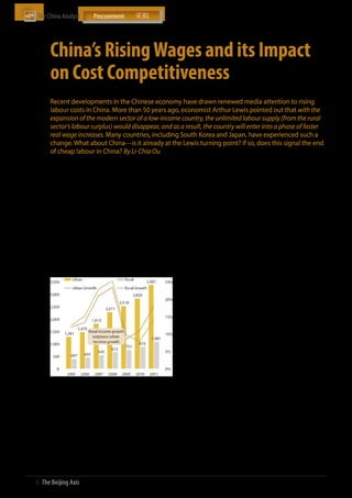 The China Analyst	




           China’s Rising Wages and its Impact
           on Cost Competitiveness
           Recent developments in the Chinese economy have drawn renewed media attention to rising
           labour costs in China. More than 50 years ago, economist Arthur Lewis pointed out that with the
           expansion of the modern sector of a low-income country, the unlimited labour supply (from the rural
           sector’s labour surplus) would disappear, and as a result, the country will enter into a phase of faster
           real wage increases. Many countries, including South Korea and Japan, have experienced such a
           change. What about China—is it already at the Lewis turning point? If so, does this signal the end
           of cheap labour in China? By Li-Chia Ou

           Has China reached the point of no return? (aka                    neighbouring South Korea, while in the US, agriculture is only 1%
           the Lewis turning point)                                          of the economy and employees 2% of the US labour force (see chart
                                                                             to the right). This implies that the productivity of China’s agricultural
           Those that argue that China has already reached the               sector is much lower than that of the US or South Korea, which is
           Lewis turning point cite the fact that starting from              understandable given that both countries have highly industrialised
           2006, wages for Chinese migrant workers have skyrock-             agricultural sectors and are more developed than China. As China’s
           eted. Based on data from the China Household Income               economy modernises, so too will its agricultural sector, and in the
           Project, in 2006 and 2007, migrant wages increased by             process, become more productive and mechanised.
           11.5% and 11.2% in nominal terms, and 10% and 6.4%
           in real terms. Wage growth slowed in 2008, but resumed            Assuming that the modernisation of China’s agricultural sector can
           in 2009 when migrant wages increased by 16.6% in                  reduce the agricultural labour force by 50%, an additional 160 million
           nominal terms and 17.3% in real terms. In 2011, China’s           rural workers will be made available to participate in other sectors
           migrant workers got an average pay increase of around             of the economy (China’s total workforce in 2011 was estimated to be
           21% according to data from the National Bureau of                 around 800 million). All this serves to highlight that China has yet to
           Statistics.                                                       reach the Lewis turning point and is unlikely to anytime soon.

           Annual Per Capita Income of Urban and Rural                       Explanations for rising migrant wages
           Households (USD, %, 2005-2011)
                                                                             So if China has yet to reach the Lewis turning point, why have
                                                                             Chinese migrant wages risen so quickly? In theory, the surplus
                                                                             of rural labour in China combined with a fairly underdeveloped
                                                                             agricultural sector should work to suppress migrant wages from
                                                                             going up. To understand why this is happening, one needs to have
                                                                             a broad understanding of China’s socio-political context. Like most
                                                                             central governments around the word, the Chinese Communist Party
                                                                             (CCP) has a mandate to create more jobs for its citizens. However
                                                                             for the CCP, job creation is not just an economic issue, but also a
                                                                             political one; in a one party state like China, high unemployment
                                                                             would undermine the ruling party’s legitimacy to govern and can
                                                                             lead to social unrest. This can partly explain why China remains
                                                                             addicted to infrastructure spending; large infrastructure projects
                                                                             not only stimulate economic growth but also employ thousands
                                                                             of workers over a several year period. This also explains why China
                                                                             has been slow to modernise its agricultural sector. If China were to
                                                                             rapidly adopt a modernised agricultural sector, hundreds of millions
           Note: (1) Annual disposable income of urban households and net
                    income of rural households per capita                    of the rural Chinese population would be left without work. This
                 (2) Growth rates are calculated at current prices           large unemployed workforce would be difficult for the secondary
           Source: National Statistics Database; The Beijing Axis Analysis   and tertiary sectors to absorb all at once, since the vast majority of
                                                                             these rural workers lack the necessary education and training.
           However, to conclude that China has already reached
           the Lewis turning point by looking only at migrant                To keep this large rural population employed in agriculture and
           worker salary data ignores certain demographic realities          not flood the cities in search of higher paying jobs, the Chinese
           and other broader forces at play in China. For example,           government has implemented various direct subsidies to indirectly
           in 2011, the agricultural sector accounted for only 9%            boost their income. The most drastic measure was taken in 2004,
           of China’s total GDP but employed 40% of its labour               when the government both increased cash subsidies to farmers
           force. This is an unusually high workforce percentage             and abolished agricultural taxes nationwide. These two government
           committed to a sector that accounts for less than 10%             actions have created incentives for farmers to increase farm outputs,
           of the economy. In comparison, agriculture accounts               further adding to their income and applying upward pressure on
           for 3% of GDP and employs 7% of the workforce in                  migrant pay.


20  І  The Beijing Axis    
 