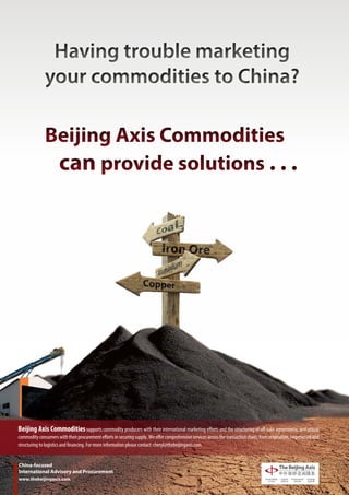 Having trouble marketing
              your commodities to China?

              Beijing Axis Commodities
               can provide solutions . . .




Beijing Axis Commodities supports commodity producers with their international marketing efforts and the structuring of off-take agreements, and assists
commodity consumers with their procurement efforts in securing supply. We offer comprehensive services across the transaction chain, from origination, negotiation and
structuring to logistics and financing. For more information please contact: cheryl@thebeijingaxis.com


China-focused
International Advisory and Procurement
www.thebeijingaxis.com
 