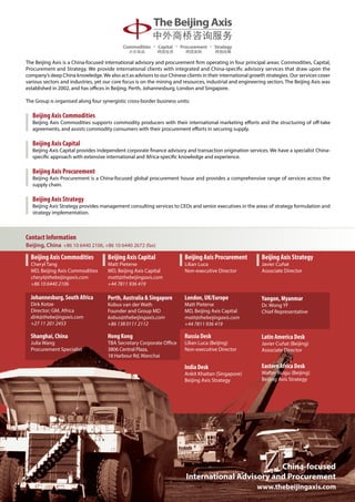 The Beijing Axis is a China-focused international advisory and procurement firm operating in four principal areas: Commodities, Capital,
Procurement and Strategy. We provide international clients with integrated and China-specific advisory services that draw upon the
company’s deep China knowledge. We also act as advisors to our Chinese clients in their international growth strategies. Our services cover
various sectors and industries, yet our core focus is on the mining and resources, industrial and engineering sectors. The Beijing Axis was
established in 2002, and has offices in Beijing, Perth, Johannesburg, London and Singapore.

The Group is organised along four synergistic cross-border business units:

   Beijing Axis Commodities
   Beijing Axis Commodities supports commodity producers with their international marketing efforts and the structuring of off-take
   agreements, and assists commodity consumers with their procurement efforts in securing supply.

   Beijing Axis Capital
   Beijing Axis Capital provides independent corporate finance advisory and transaction origination services. We have a specialist China-
   specific approach with extensive international and Africa-specific knowledge and experience.

   Beijing Axis Procurement
   Beijing Axis Procurement is a China-focused global procurement house and provides a comprehensive range of services across the
   supply chain.

   Beijing Axis Strategy
   Beijing Axis Strategy provides management consulting services to CEOs and senior executives in the areas of strategy formulation and
   strategy implementation.



Contact Information
Beijing, China +86 10 6440 2106, +86 10 6440 2672 (fax)

  Beijing Axis Commodities           Beijing Axis Capital               Beijing Axis Procurement           Beijing Axis Strategy
  Cheryl Tang                        Matt Pieterse                      Lilian Luca                        Javier Cuñat
  MD, Beijing Axis Commodities       MD, Beijing Axis Capital           Non-executive Director             Associate Director
  cheryl@thebeijingaxis.com          matt@thebeijingaxis.com
  +86 10 6440 2106                   +44 7811 936 419

  Johannesburg, South Africa         Perth, Australia  Singapore       London, UK/Europe                  Yangon, Myanmar
  Dirk Kotze                         Kobus van der Wath                 Matt Pieterse                      Dr. Wong YF
  Director; GM, Africa               Founder and Group MD               MD, Beijing Axis Capital           Chief Representative
  dirk@thebeijingaxis.com            kobus@thebeijingaxis.com           matt@thebeijingaxis.com
  +27 11 201 2453                    +86 138 0111 2112                  +44 7811 936 419

  Shanghai, China                    Hong Kong                          Russia Desk                        Latin America Desk
  Julia Wang                         TBA Secretary Corporate Office     Lilian Luca (Beijing)              Javier Cuñat (Beijing)
  Procurement Specialist             3806 Central Plaza,                Non-executive Director             Associate Director
                                     18 Harbour Rd, Wanchai

                                                                        India Desk                         Eastern Africa Desk
                                                                        Ankit Khaitan (Singapore)          Walter Ruigu (Beijing)
                                                                        Beijing Axis Strategy              Beijing Axis Strategy




                                                                                                  China-focused
                                                                         International Advisory and Procurement
                                                                                                         www.thebeijingaxis.com
 