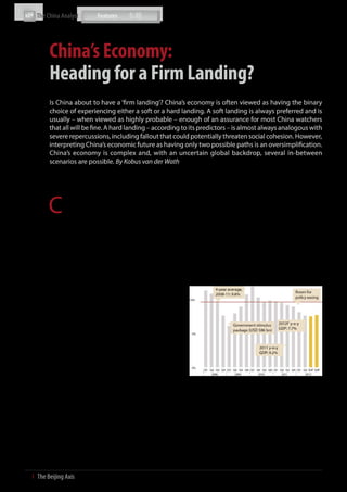 The China Analyst




           China’s Economy:
           Heading for a Firm Landing?
           Is China about to have a ‘firm landing’? China’s economy is often viewed as having the binary
           choice of experiencing either a soft or a hard landing. A soft landing is always preferred and is
           usually – when viewed as highly probable – enough of an assurance for most China watchers
           that all will be fine. A hard landing – according to its predictors – is almost always analogous with
           severe repercussions, including fallout that could potentially threaten social cohesion. However,
           interpreting China’s economic future as having only two possible paths is an oversimplification.
           China’s economy is complex and, with an uncertain global backdrop, several in-between
           scenarios are possible. By Kobus van der Wath




           C
                   hina, after all, is in the midst of a number of delicate      coal and iron ore at stockyards all over the country’s ports;
                   transitions: it is undergoing an unstoppable structural       large numbers of unsold vehicles sit in dealership parking
                   shift from a low income to a middle income economy;           lots; and empty malls dot certain parts of the country. Recent
           there is a somber move from a rapid growth rate economy, to           trade, manufacturing, bank lending and retail spending data
           a moderate (and hence more sustainable) growth rate; and              support this, and convincingly illustrate the latest downward
           a complex shift is underway from being a low/medium-tech              shift for the second quarter – and July - August indicators are
           (and low/medium-cost) producer to a medium/high-tech (and             weak as well. Also, widespread property price reductions and
           medium/high-cost) producer. This implies waves of change              slower car sales growth hint at a level of aggregate demand
           across all areas of the economy. In fact, the entire socio-           that is probably consistent with GDP growth for the third
           economic superstructure and growth model are evolving.                quarter of close to 7.5%, below the 7.6% and 8.1% registered
           Due to these adjustments – and the weak global backdrop –             in the first and second quarters. Clearly, no rebound yet from
           it is necessary to interpret China’s current cyclical adjustments     the second quarter’s level.
           with care. What is sure is that it is not simply an absolute choice
           between a hard versus a soft landing.                                 China’s Quarterly Y-o-Y GDP Growth Rate (%, 2008-2012F)

           Significant slowdown

           It may be time to look for a China ‘landing’ somewhere in the
           middle of the two extreme scenarios. We take the view that
           China will experience a ‘firm landing’ over the next 12 months.
           In short, a landing which would be less than comfortable –
           even painful at times – but still manageable.

           There are increasing visible signs of the much-vaunted
           slowdown in the Chinese economy, a slowdown that has been
           the subject of intense media speculation in recent weeks and
           months. Global fallout from the Euro-area crisis and China’s
           softer first and second quarter GDP growth numbers of
           8.1% and 7.6% respectively, along with the Bo Xilai debacle,
           rising tensions with neighbours in the South China Sea, and           Source: CNBS; The Beijing Axis Analysis
           downward revisions in GDP projections for the second half
           of 2012 all have the makings of a perfect storm. This has led         A new model
           many analysts to predict a so-called hard landing for the
           world’s second-largest economy.                                       Nevertheless, this is not necessarily a hard landing. China is
                                                                                 large and complex, and one must be wary of ignoring a piece
           So how bad is it really? The data shows a weakening economy –         of the jigsaw puzzle. While China is certainly slowing, especially
           and the slowdown is severe – from a peak of 14% GDP growth            in certain sectors and regions, it is also true that a growth rate
           in 2007, 10.4% in 2010 and 9.2% in 2011, to most likely around        of close to 8% for the full year will still outpace that of any large
           7.7% for 2012. This means that current growth has effectively         economy. This year, China’s economy will grow by some USD
           halved against the 2007 peak and has dropped by around a              700 billion, thereby adding another Switzerland or Turkey to
           quarter from the average of 10% over the past 30 years. This          global output. Moreover, Beijing views its economic future in
           marks a big change – there are mounting stockpiles of scrap,          a very different light from just three to eight years ago. The


6  І  The Beijing Axis    
 