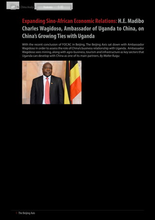 The China Analyst



           Expanding Sino-African Economic Relations: H.E. Madibo
           Charles Wagidoso, Ambassador of Uganda to China, on
           China’s Growing Ties with Uganda
           With the recent conclusion of FOCAC in Beijing, The Beijing Axis sat down with Ambassador
           Wagidoso in order to assess the role of China’s business relationship with Uganda. Ambassador
           Wagidoso sees mining, along with agro-business, tourism and infrastructure as key sectors that
           Uganda can develop with China as one of its main partners. By Walter Ruigu
                                                                              To address this issue, China and Uganda are cooperating to
                                                                              develop this capacity at both the private and public levels.
                                                                              China has already committed some funding which will be
                                                                              used to help develop Ugandan SMEs. At the private level,
                                                                              there are Chinese companies that have already set up shop
                                                                              in Uganda and are already cooperating with local companies.

                                                                              The private sector in Uganda is also getting better organised,
                                                                              especially given the development of different business
                                                                              associations such as the chamber of commerce. The Chinese
                                                                              side has also moved very fast and there is currently a liaison
                                                                              office of the China Development Bank in Kampala, whose
                                                                              mandate is to reach out to local companies and SMEs and
                                                                              see what areas they can offer assistance. However, this will
                                                                              all depend on how the Ugandan private sector can respond
                                                                              to initiatives already being carried out by China. At the end of
           The Ambassador of Uganda to China, H.E. Madibo Charles Wagidoso    the day, you can take a cow to the well but you cannot make
           Please provide an overview of the China-Uganda                     it drink; this metaphor directly applies to our private sector.
           trade and investment relationship.
                                                                              What are Uganda’s key areas of opportunity for
           Over time, particularly in the last ten years, the business        foreign firms?
           relationship between China and Uganda has grown rapidly,
           especially in terms of trade and investments from China            There are four key areas that I view as opportunities for foreign
           into Uganda. Currently, there are two core components that         companies investing in Uganda. The first is tourism, the second
           Uganda is pursuing. First is the sourcing of medium to large       is agriculture, third is infrastructure development and fourth
           scale machinery for industrialisation in both the public and       is mining. Infrastructure broadly includes transportation
           private sectors. Second is better leveraging opportunities to      projects, especially rail and road projects, and energy projects
           export to China, mainly agro-products, to meet China’s rising      such as the construction of hydropower plants and dams. In
           demand. However, we need to better identify where the              terms of rail, the development of hard infrastructure is still the
           opportunities lie for specific products.                           responsibility of the Ugandan and Kenyan governments (Note:
                                                                              The Kenya-Uganda railway runs from Kenya’s coast to the
           Could you please cite some cases studies of successful             interior of Uganda) and this has been an area we are looking to
                                                                              increase development along with Rift Valley Railways, which
           Ugandan businesses in China?
                                                                              was handed the concession to manage the railway.
           Thus far, there are no major Ugandan companies, either public
                                                                              Our mining sector has also been developing rapidly with
           or private, that are operating in China. Most Ugandans that are
                                                                              opportunities in cobalt, gold, copper, iron etc. In fact, the
           pursuing business with China operate on a fly-in fly-out basis.
                                                                              government has just finished the legal framework on
           However, there is one company currently operating in Beijing,
                                                                              appropriation of mining licenses, exploration licenses etc.
           Uganda Crane Coffee, that is taking charge in promoting
                                                                              There are already many Chinese companies that are on the
           Ugandan coffee and increasing exports to China. They are
                                                                              ground, trying to secure various licenses. There are some that
           currently selling green bean and roasted coffee to China and
                                                                              are already conducting exploration and others have already
           working hard to develop this market.
                                                                              begun mining operations. Of course, we are looking for
           I think there are two main barriers for Ugandan companies          companies that can invest and develop local capacity in this
           aiming to enter China. First is the cultural and language          sector. I am convinced that mineral exports will be Uganda’s
           barrier. Some companies are quite reluctant to venture out         leading industry in the future.
           abroad into a place they are unfamiliar with, especially if they
           are unsure about potential business opportunities. Second is       12 years after its creation, what is your evaluation of
           the lack of capital as some Ugandan companies may not have         the FOCAC mechanism?
           enough financial resources to invest in ventures in places as
           far away as China. Overall, this means that there is a lack of     FOCAC has been very successful in terms of strengthening
           capacity for Ugandan companies to adequately access China.         economic and political cooperation between Africa and China.


16  І  The Beijing Axis    
 