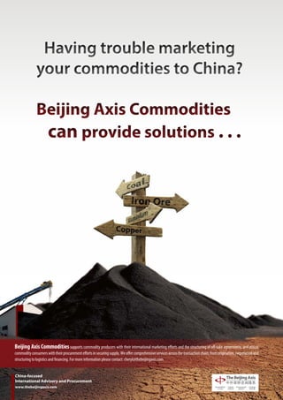 Having trouble marketing
              your commodities to China?

              Beijing Axis Commodities
               can provide solutions . . .




Beijing Axis Commodities supports commodity producers with their international marketing efforts and the structuring of off-take agreements, and assists
commodity consumers with their procurement efforts in securing supply. We offer comprehensive services across the transaction chain, from origination, negotiation and
structuring to logistics and financing. For more information please contact: cheryl@thebeijingaxis.com


China-focused
International Advisory and Procurement
www.thebeijingaxis.com
 