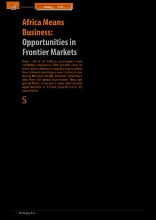 The China Analyst	




           Africa Means
                                                                            in demand for steel and aluminium, and virtually all growth
                                                                            for copper and nickel. This rapid growth in China’s natural
                                                                            resource use not only contributed to a surge in commodity
                                                                            prices but also a windfall in trade between China and Africa,


           Business:
                                                                            a major supplier of raw materials. As one of a handful of
                                                                            global frontiers that remain significantly unexplored as a
                                                                            capital investment destination, Africa has also offered high
                                                                            returns across several sectors. According to a report from the

           Opportunities in                                                 McKinsey Global Institute (MGI), natural resources accounted
                                                                            for only one-third of Africa’s GDP growth from 2000 through
                                                                            2008, while the remaining two-thirds came from other sectors


           Frontier Markets
                                                                            such as transportation, telecommunications, and manufac-
                                                                            turing. Some of the key reasons behind this growth surge
                                                                            include improved and more stable macroeconomic conditions
                                                                            and the passage of reforms aimed at creating a more favour-
                                                                            able business climate.
           Over half of all African economies have                          While external demand has been crucial in this trend, a number
           exhibited impressive GDP growth rates in                         of internal growth engines – Africa’s ongoing urbanisation
           recent years, with entire regional blocks within                 process, an expanding labour force, and the rise of the middle-
                                                                            class – have also been key. According to a new report from the
           the continent doubling or even tripling in size                  African Development Bank, Africa’s middle class has tripled
           during the past decade. However, what does                       in size over the last 30 years and now numbers 313 million
           this mean for global businesses? How can                         people, or more than 34% of the continent’s population. In fact,
                                                                            MGI estimates that the number of middle-income consumers
           global MNCs carve out a stake and identify                       in Africa has already exceeded India’s figure. Today, 40% of the
           opportunities in Africa’s growth story? By                       continent’s one billion people live in urban areas, compared to
                                                                            just 28% in the 1980s. A large number of Fortune 500 compa-
           Javier Cuñat                                                     nies have already identified the opportunity. Wal-Mart, who
                                                                            in 2011 completed its USD 4 billion purchase for a majority


          S
                ince 2008, emerging economies have accounted for            stake in the South African retail company Massmart Holdings
                approximately two-thirds of global economic growth.         Ltd. as a part of its global expansion strategy, is just one of
                While the sovereign debt crisis in Europe continues to      the most recent examples. Moreover, where large MNCs have
           deepen and the impact of the global economic slowdown            been slow to venture, local conglomerates such as Nakumatt
           becomes more widespread, emerging economies led by               and Uchumi in Kenya are capitalising on Africa’s middle class
           China continue to show solid macroeconomic prospects. More       and their growing spending power to increase their profits.
           importantly, this is no longer a BRICS phenomenon. It now
           includes a large number of fast growing economies in Asia and    Where to go
           Latin America, with Africa now in the mix.
                                                                            One of the key challenges international companies face
           Indeed most of Africa’s economies have grown at rates            when searching for opportunities in Africa is where to start.
           far above the world average in the last decade and have          While the specifics of the market size and growth, channels to
           continued to do so despite a weak global economy. According      market, industry structure, government and regulations, etc.
           to the IMF, from 2000 to 2010, six of the world’s ten fastest-   will affect a company’s final decision, it is important to first
           growing economies were in sub-Saharan Africa and the fore-       gather relevant intelligence regarding a country’s macro envi-
           cast for the next five years is even more optimistic. Leading    ronment. This allows for the clustering, prioritising and vali-
           performers such as Ghana in the west, Tanzania in the east,      dating of regions, sub regions and countries without boiling
           and Mozambique in the south are emerging as the new prof-        the ocean.
           itable investment destinations of an increasing number of
           Fortune 500 companies.                                           With this goal in mind, The Beijing Axis (TBA) recently
                                                                            performed an analysis of the African continent at the macro
           Looking into what those new foreign investors are doing, it      level. TBA undertook a comparative evaluation of the macro
           seems that Africa’s growth story is not only sustainable but     environment at three levels, namely socio-political/govern-
           also spread across countries and sectors. Telecommunications,    ance, macro-economic and business environment. Ten
           infrastructure, banking and finance, agribusiness and real       factors across three categories were selected to assess the
           estate, against the backdrop of the continent’s booming          overall attractiveness of each country. They were Voice and
           natural resources sector, are expected to remain central to      Accountability, Political Stability, Government Effectiveness,
           an increasing number of companies’ international strategies.     Regulatory Quality, Rule of Law and Control of Corruption,
                                                                            GDP Size, GDP Growth and Economic Growth Outlook and
                                                                            Ease of Doing Business. Some of the findings are as follows
           The drivers                                                      (see chart to the right):
           While there are many factors that have contributed to Africa’s
           growth story, the emergence of China in the world economy         ӹӹ   African economies exhibit impressive GDP growth rates
           and its engagement with the continent has, and will continue           – entire regions have doubled or even tripled the size of
           to play, a fundamental role in Africa’s re-emergence on the            their economies during the past decade
           world stage. China’s has exercised a two-pronged approach –
           trade and investment – throughout its decades-long engage-        ӹӹ   On the basis of the analysis, countries in the Southern
           ment with the continent.                                               region have performed better due to their better
                                                                                  governance structures and business environment
           While China’s GDP expanded at an annual rate of 10% over
           2000-2008, its annual demand for industrial raw materials         ӹӹ   Mauritius, Botswana, Namibia, Cape Verde and South
           has witnessed its own impressive boom. During this period,             Africa emerge as the most attractive markets from a
           China accounted for two-thirds of the world’s entire growth            macro perspective


28  І  The Beijing Axis    
 