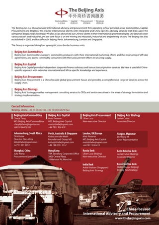 The Beijing Axis is a China-focused international advisory and procurement firm operating in four principal areas: Commodities, Capital,
Procurement and Strategy. We provide international clients with integrated and China-specific advisory services that draw upon the
company’s deep China knowledge. We also act as advisors to our Chinese clients in their international growth strategies. Our services cover
various sectors and industries, yet our core focus is on the mining and resources, industrial and engineering sectors. The Beijing Axis was
established in 2002, and has offices in Beijing, Perth, Johannesburg, London and Singapore.

The Group is organised along four synergistic cross-border business units:

   Beijing Axis Commodities
   Beijing Axis Commodities supports commodity producers with their international marketing efforts and the structuring of off-take
   agreements, and assists commodity consumers with their procurement efforts in securing supply.

   Beijing Axis Capital
   Beijing Axis Capital provides independent corporate finance advisory and transaction origination services. We have a specialist China-
   specific approach with extensive international and Africa-specific knowledge and experience.

   Beijing Axis Procurement
   Beijing Axis Procurement is a China-focused global procurement house and provides a comprehensive range of services across the
   supply chain.

   Beijing Axis Strategy
   Beijing Axis Strategy provides management consulting services to CEOs and senior executives in the areas of strategy formulation and
   strategy implementation.



Contact Information
Beijing, China +86 10 6440 2106, +86 10 6440 2672 (fax)

  Beijing Axis Commodities           Beijing Axis Capital               Beijing Axis Procurement           Beijing Axis Strategy
  Cheryl Tang                        Matt Pieterse                      Lilian Luca                        Javier Cuñat
  MD, Beijing Axis Commodities       MD, Beijing Axis Capital           Non-executive Director             Associate Director
  cheryl@thebeijingaxis.com          matt@thebeijingaxis.com
  +86 10 6440 2106                   +44 7811 936 419

  Johannesburg, South Africa         Perth, Australia  Singapore       London, UK/Europe                  Yangon, Myanmar
  Dirk Kotze                         Kobus van der Wath                 Matt Pieterse                      Dr. Wong YF
  Director; GM, Africa               Founder and Group MD               MD, Beijing Axis Capital           Chief Representative
  dirk@thebeijingaxis.com            kobus@thebeijingaxis.com           matt@thebeijingaxis.com
  +27 11 201 2453                    +86 138 0111 2112                  +44 7811 936 419

  Shanghai, China                    Hong Kong                          Russia Desk                        Latin America Desk
  Julia Wang                         TBA Secretary Corporate Office     Lilian Luca (Beijing)              Javier Cuñat (Beijing)
  Procurement Specialist             3806 Central Plaza,                Non-executive Director             Associate Director
                                     18 Harbour Rd, Wanchai

                                                                        India Desk                         Eastern Africa Desk
                                                                        Ankit Khaitan (Singapore)          Walter Ruigu (Beijing)
                                                                        Beijing Axis Strategy              Beijing Axis Strategy




                                                                                                  China-focused
                                                                         International Advisory and Procurement
                                                                                                         www.thebeijingaxis.com
 