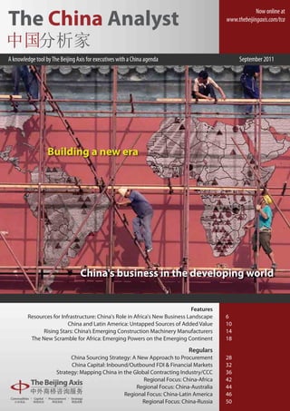 Now online at
The China Analyst                                                                         www.thebeijingaxis.com/tca




A knowledge tool by The Beijing Axis for executives with a China agenda                        September 2011




                  Building a new era




                                  China's business in the developing world


                                                                               Features
         Resources for Infrastructure: China's Role in Africa's New Business Landscape    6
                          China and Latin America: Untapped Sources of Added Value        10
               Rising Stars: China’s Emerging Construction Machinery Manufacturers        14
          The New Scramble for Africa: Emerging Powers on the Emerging Continent          18

                                                                            Regulars
                            China Sourcing Strategy: A New Approach to Procurement        28
                            China Capital: Inbound/Outbound FDI & Financial Markets       32
                      Strategy: Mapping China in the Global Contracting Industry/CCC      36
                                                         Regional Focus: China-Africa     42
                                                      Regional Focus: China-Australia     44
                                                 Regional Focus: China-Latin America      46
                                                         Regional Focus: China-Russia     50
 