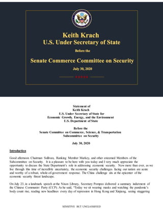 SENSITIVE BUT UNCLASSIFIED
Statement of
Keith Krach
U.S. Under Secretary of State for
Economic Growth, Energy, and the Environment
U.S. Department of State
Before the
Senate Committee on Commerce, Science, & Transportation
Subcommittee on Security
July 30, 2020
Introduction
Good afternoon Chairman Sullivan, Ranking Member Markey, and other esteemed Members of the
Subcommittee on Security. It is a pleasure to be here with you today and I very much appreciate the
opportunity to discuss the State Department’s role in addressing economic security. Now more than ever, as we
live through this time of incredible uncertainty, the economic security challenges facing our nation are acute
and worthy of a robust, whole-of-government response. The China challenge sits at the epicenter of the
economic security threat landscape.
On July 23, in a landmark speech at the Nixon Library, Secretary Pompeo delivered a summary indictment of
the Chinese Communist Party (CCP). As he said, “Today we sit wearing masks and watching the pandemic’s
body count rise, reading new headlines every day of repression in Hong Kong and Xinjiang, seeing staggering
 