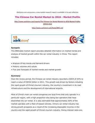 Aarkstore.com announces, a new market research report is available in its vast collection

    The Chinese Car Rental Market to 2016 - Market Profile

   http://www.aarkstore.com/reports/The-Chinese-Car-Rental-Market-to-2016-Market-Profile-
                                       194521.html

                            http://www.aarkstore.com/feeds/BRIC.xml




Synopsis
This BRICdata market report provides detailed information on market trends and
analysis of market growth within the car rental industry in China. This report
includes:


• Analysis of key trends and demand drivers
• Historic volumes and values
• Five year forecasts of market trends and market growth


Summary
Over the review period, the Chinese car rental industry recorded a GACR of XX% to
reach a value of CNYXX billion in 2011. This growth was driven by factors including
the rapid growth of China’s tourism industry, the country’s investment in its road
infrastructure and the development of international airports.


Most of China’s main car rental companies are local firms that only operate in a
particular region, with a high proportion also being taxi operators that have
diversified into car rental. It is also estimated that approximately XX% of the
market operates with a fleet of leased vehicles. China’s car rental industry has
strong growth prospects as a result of the increasing disposable incomes in the
country and the rapid growth of China’s tourism industry. Rising interest rates are,
 