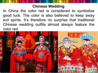 10
Chinese Wedding
In China the color red is considered to symbolize
good luck. The color is also believed to keep away
evil spirits. It’s therefore no surprise that traditional
Chinese wedding outfits almost always feature the
color red.
 