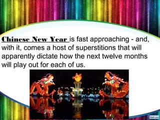 12
Chinese New Year is fast approaching - and,
with it, comes a host of superstitions that will
apparently dictate how the next twelve months
will play out for each of us.
 
