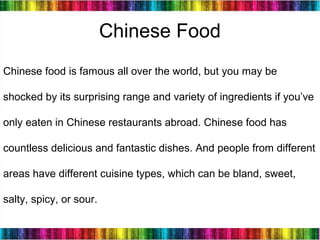 14
Chinese food is famous all over the world, but you may be
shocked by its surprising range and variety of ingredients if you’ve
only eaten in Chinese restaurants abroad. Chinese food has
countless delicious and fantastic dishes. And people from different
areas have different cuisine types, which can be bland, sweet,
salty, spicy, or sour.
Chinese Food
 