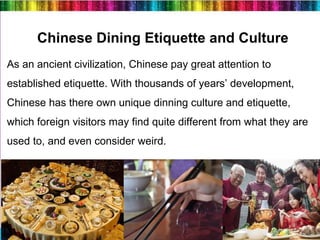 19
Chinese Dining Etiquette and Culture
As an ancient civilization, Chinese pay great attention to
established etiquette. With thousands of years’ development,
Chinese has there own unique dinning culture and etiquette,
which foreign visitors may find quite different from what they are
used to, and even consider weird.
 