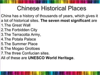 20
China has a history of thousands of years, which gives it
a lot of historical sites. The seven most significant are
1.The Great Wall
2.The Forbidden City
3.The Terracotta Army,
4.The Potala Palace
5.The Summer Place
6.The Mogao Grottoes
7.The three Confucian sites.
All of these are UNESCO World Heritage.
Chinese Historical Places
 