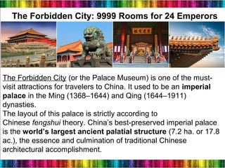 22
The Forbidden City: 9999 Rooms for 24 Emperors
The Forbidden City (or the Palace Museum) is one of the must-
visit attractions for travelers to China. It used to be an imperial
palace in the Ming (1368–1644) and Qing (1644–1911)
dynasties.
The layout of this palace is strictly according to
Chinese fengshui theory. China’s best-preserved imperial palace
is the world’s largest ancient palatial structure (7.2 ha. or 17.8
ac.), the essence and culmination of traditional Chinese
architectural accomplishment.
 