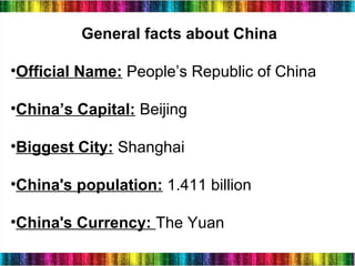 3
General facts about China
•Official Name: People’s Republic of China
•China’s Capital: Beijing
•Biggest City: Shanghai
•China's population: 1.411 billion
•China's Currency: The Yuan
 