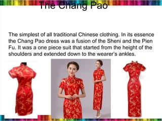 8
The Chang Pao
The simplest of all traditional Chinese clothing. In its essence
the Chang Pao dress was a fusion of the Sheni and the Pien
Fu. It was a one piece suit that started from the height of the
shoulders and extended down to the wearer’s ankles. 
 
