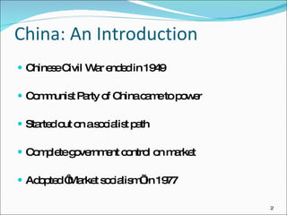 China: An Introduction Chinese Civil War ended in 1949 Communist Party of China came to power Started out on a socialist path Complete government control on market Adopted ‘Market socialism’ in 1977 