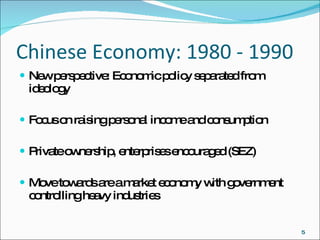 Chinese Economy: 1980 - 1990 New perspective: Economic policy separated from ideology  Focus on raising personal income and consumption Private ownership, enterprises encouraged (SEZ)  Move towards are a market economy with government controlling heavy industries 
