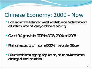 Chinese Economy: 2000 - Now Focus on more balanced wealth distribution and improved education, medical care, and social security Over 10% growth in GDP in 2003, 2004 and 2005 Rising inequality of income – 35% live under $2/day  Future problems: ageing population, acute environmental damage due to industries 