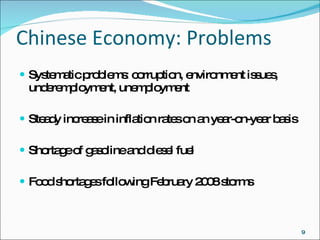 Chinese Economy: Problems Systematic problems: corruption, environment issues, underemployment, unemployment Steady increase in inflation rates on an year-on-year basis Shortage of gasoline and diesel fuel Food shortages following February 2008 storms 