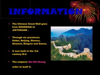 INFORMATION The Chinese Great Wall goes from SHANGHAI to JIAYUGUAN . Through six provinces: Hebei, Beijing, Shanxu, Shaanxi, Ningxia and Gansu. It was built in the 3rd century B.C. The emperor  Qin Shi Huang  order to built it.   