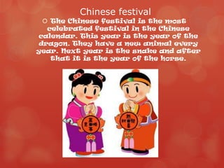 Chinese festival
   The Chinese festival is the most
   celebrated festival in the Chinese
calendar. This year is the year of the
 dragon. They have a new animal every
year. Next year is the snake and after
    that it is the year of the horse.
 