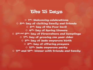 The 15 Days
         1st= Welcoming celebrations
   2nd= Day of visiting family and friends
          3rd= Day of the Poor Devil
          4th= Day of Spring Dinners
 5th and 6th= Day of Firecrakers and Dumplings
      7th= Day of growing one year older
       8th= Day of Jade emperors birth
         9th= Day of offering prayers
          10th= Jade emperors party
 11th and 12th= Dinner with friends and family
 