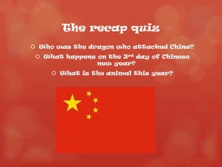 The recap quiz
 Who was the dragon who attacked China?
  What happens on the 3rd day of Chinese
                new year?
      What is the animal this year?
 