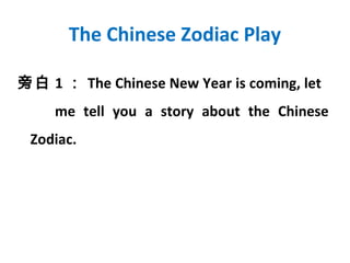 The Chinese Zodiac Play

旁白 1 ： The Chinese New Year is coming, let
     me tell you a story about the Chinese
 Zodiac.
 
