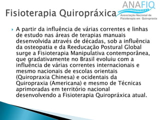  A partir da influência de várias correntes e linhas
de estudo nas áreas de terapias manuais
desenvolvida através de décadas, sob a influência
da osteopatia e da Reeducação Postural Global
surge a Fisioterapia Manipulativa contemporânea,
que gradativamente no Brasil evoluiu com a
influência de várias correntes internacionais e
mesmo nacionais de escolas orientais
(Quiropraxia Chinesa) e ocidentais da
Quiropraxia (Americana) e mesmo de Técnicas
aprimoradas em território nacional
desenvolvendo a Fisioterapia Quiropráxica atual.
 