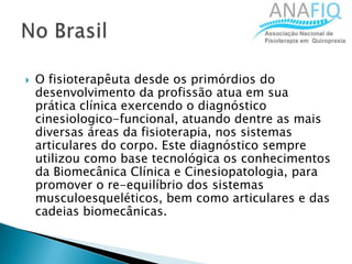  O fisioterapêuta desde os primórdios do
desenvolvimento da profissão atua em sua
prática clínica exercendo o diagnóstico
cinesiologico-funcional, atuando dentre as mais
diversas áreas da fisioterapia, nos sistemas
articulares do corpo. Este diagnóstico sempre
utilizou como base tecnológica os conhecimentos
da Biomecânica Clínica e Cinesiopatologia, para
promover o re-equilíbrio dos sistemas
musculoesqueléticos, bem como articulares e das
cadeias biomecânicas.
 