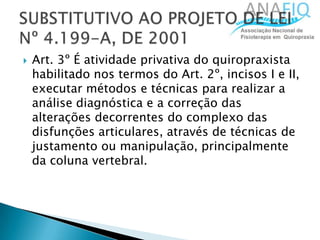  Art. 3º É atividade privativa do quiropraxista
habilitado nos termos do Art. 2º, incisos I e II,
executar métodos e técnicas para realizar a
análise diagnóstica e a correção das
alterações decorrentes do complexo das
disfunções articulares, através de técnicas de
justamento ou manipulação, principalmente
da coluna vertebral.
 