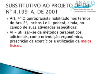  Art. 4º O quiropraxista habilitado nos termos
do Art. 2º, incisos I e II, poderá, ainda, no
campo de suas atividades específicas:
 VI - utilizar-se de métodos terapêuticos
adicionais, como orientação ergonômica,
prescrição de exercícios e utilização de meios
físicos.
 