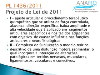 I – ajuste articular o procedimento terapêutico
quiroprático que se utiliza de força controlada,
alavanca, direção específica, baixa amplitude e
alta velocidade que é aplicado em segmentos
articulares específicos e nos tecidos adjacentes
com objetivo de causar influência nas funções
articulares e neurofisiológicas;
 II – Complexo de Subluxação o modelo teórico
 descritivo de uma disfunção motora segmentar, o
qual incorpora a interação de alterações
patológicas em tecidos nervosos, musculares,
ligamentosos, vasculares e conectivos.
 