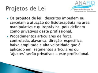  Os projetos de lei, descritos impedem ou
cerceiam a atuação do fisioterapêuta na área
manipulativa e quiropráxica, pois definem
como privativos deste profissional.
 Procedimentos articulares de força
controlada, alavanca, direção específica,
baixa amplitude e alta velocidade que é
aplicado em segmentos articulares ou
“ajustes” serão privativos a este profissional.
 